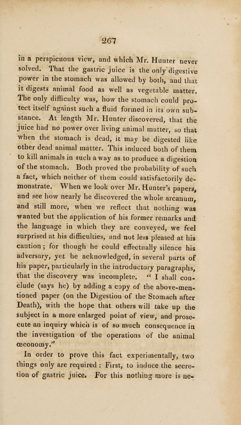 in a perspicuous view, and which Mr. Hunter never solved. 1 hat the gastric juice is the only digestive power in the stomach was allowed by both, and that it digests animal food as well as vegetable matter. The only difficulty was, how the stomach could pro¬ tect itself against such a fluid formed in its own sub¬ stance. At length Mr. Hunter discovered, that the juice had no power over living animal matter, so that when the stomach is dead, it may be digested like other dead animal matter. This induced both of them to kill animals in such a way as to produce a digestion of the stomach. Both proved the probability of such a fact, which neither of them could satisfactorily de¬ monstrate. When we look over Mr. Hunter’s papers, and see how nearly he discovered the whole arcanum, and still more, when we reflect that nothing was wanted but the application of his former remarks and the language in which they are conveyed, we feel surprised at his difficulties, and not less pleased at his caution ; for though he could effectually silence his adversary, yet he acknowledged, in several parts of his paper, particularly in the introductory paragraphs, that the discovery was incomplete. “ I shall con¬ clude (says he) by adding a copy of the above-men¬ tioned paper (on the Digestion of the Stomach after Death), with the hope that others will take up the subject in a more enlarged point of view, and prose¬ cute an inquiry which is of so much consequence in the investigation of the operations of the animal ceconomy.” In order to prove this fact experimentally, two things only are required : First, to induce the secre¬ tion of gastric juice. For this nothing more is ne-