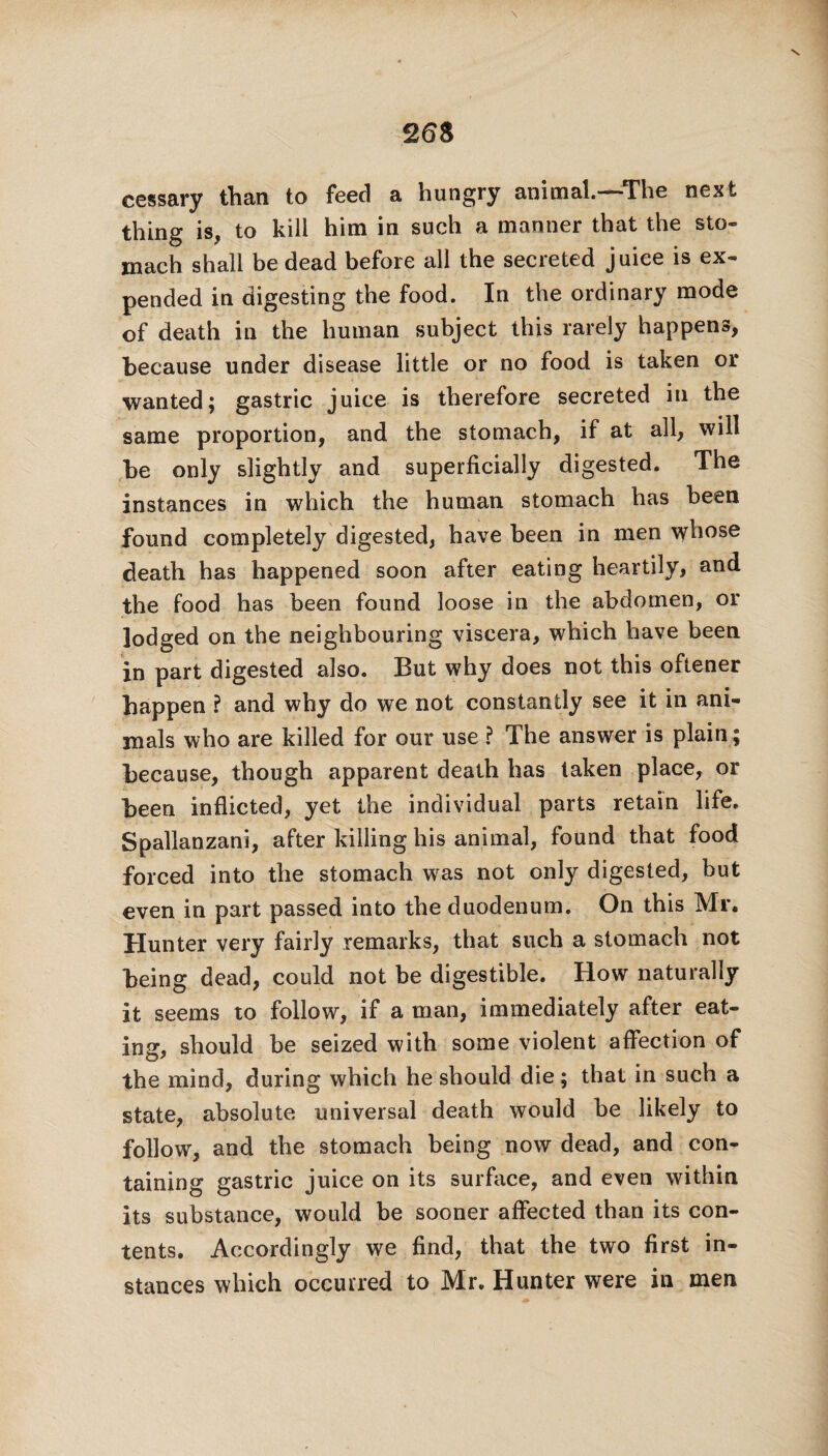cessary than to feed a hungry animal.—The next thing is, to kill him in such a manner that the sto¬ mach shall be dead before all the secreted juice is ex¬ pended in digesting the food. In the ordinary mode of death in the human subject this rarely happens, because under disease little or no food is taken or wanted; gastric juice is therefore secreted in the same proportion, and the stomach, if at all, will be only slightly and superficially digested. The instances in which the human stomach has been found completely digested, have been in men \yhose death has happened soon after eating heartily, and the food has been found loose in the abdomen, or lodged on the neighbouring viscera, which have been in part digested also. But why does not this oftener happen ? and why do we not constantly see it in ani¬ mals who are killed for our use ? The answer is plain; because, though apparent death has taken place, or been inflicted, yet the individual parts retain life. Spallanzani, after killing his animal, found that food forced into the stomach was not only digested, but even in part passed into the duodenum. On this Mr. Hunter very fairly remarks, that such a stomach not being dead, could not be digestible. How naturally it seems to follow, if a man, immediately after eat¬ ing, should be seized with some violent affection of the mind, during which he should die; that in such a state, absolute universal death would be likely to follow, and the stomach being now dead, and con¬ taining gastric juice on its surface, and even within its substance, would be sooner affected than its con¬ tents. Accordingly we find, that the two first in¬ stances which occurred to Mr. Hunter were in men