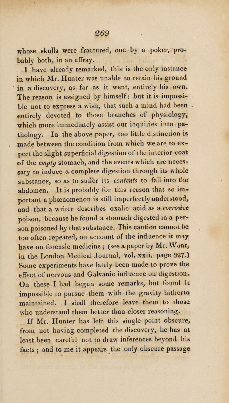 whose skulls were fractured, one by a poker, pro¬ bably both, in an affray. I have already remarked, this is the only instance in which Mr. Hunter was unable to retain his ground in a discovery, as far as it went, entirely his own. The reason is assigned by himself: but it is impossi¬ ble not to express a wish, that such a mind had been , entirely devoted to those branches of physiology, which more immediately assist our inquiries into pa¬ thology. In the above paper, too little distinction is made between the condition from which we are to ex¬ pect the slight superficial digestion of the interior coat of the empty stomach, and the events which are neces¬ sary to induce a complete digestion through its whole substance, so as to suffer its contents to fall into the abdomen. It is probably for this reason that so im¬ portant a phenomenon is still imperfectly understood, and that a writer describes oxalic acid as a corrosive poison, because he found a stomach digested in a per¬ son poisoned by that substance. This caution cannot be too often repeated, on account of the influence it may have on forensic medicine ; (see a paper by Mr. Want, in the London Medical Journal, vol. xxii. page 327-) Some experiments have lately been made to prove the effect of nervous and Galvanic influence on digestion. On these I had begun some remarks, but found it impossible to pursue them with the gravity hitherto maintained. I shall therefore leave them to those who understand them better than closer reasoning. If Mr. Hunter has left this single point obscure, from not having completed the discovery, he has at least been careful not to draw inferences beyond his facts 5 and to me it appears the only obscure passage