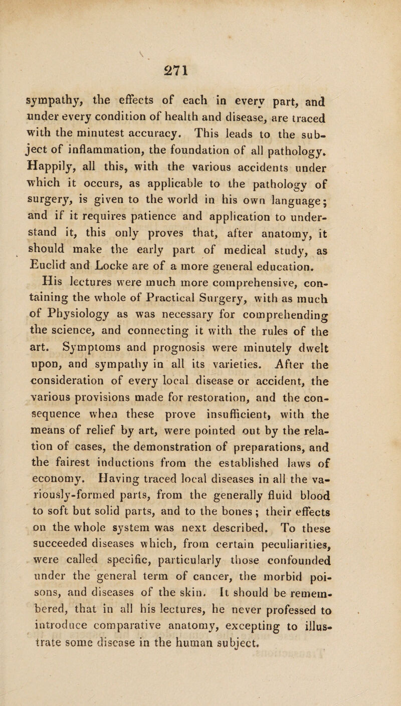 sympathy, the effects of each in every part, and under every condition of health and disease, are traced with the minutest accuracy. This leads to the sub® ject of inflammation, the foundation of all pathology. Happily, all this, with the various accidents under which it occurs, as applicable to the pathology of surgery, is given to the world in his own language; and if it requires patience and application to under¬ stand it, this only proves that, after anatomy, it should make the early part of medical study, as Euclid and Locke are of a more general education. His lectures were much more comprehensive, con¬ taining the whole of Practical Surgery, with as much of Physiology as was necessary for comprehending the science, and connecting it with the rules of the art. Symptoms and prognosis were minutely dwelt upon, and sympathy in all its varieties. After the consideration of every local disease or accident, the various provisions made for restoration, and the con¬ sequence when these prove insufficient, with the means of relief by art, were pointed out by the rela¬ tion of cases, the demonstration of preparations, and the fairest inductions from the established laws of economy. Having traced local diseases in all the va¬ riously-formed parts, from the generally fluid blood to soft but solid parts, and to the bones; their effects on the whole system was next described. To these succeeded diseases which, from certain peculiarities, were called specific, particularly those confounded under the general term of cancer, the morbid poi¬ sons, and diseases of the skin. It should be remem¬ bered, that in all his lectures, he never professed to introduce comparative anatomy, excepting to illus¬ trate some disease in the human subject.