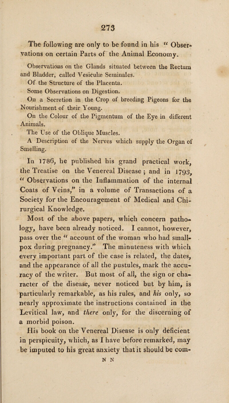 The following are only to be found in his (i Obser* vations on certain Parts of the Animal Economy* Observations on the Glands situated between the Rectum and Bladder, called Vesiculce Seminales. Of the Structure of the Placenta. Some Observations on Digestion,, On a Secretion in the Crop of breeding Pigeons for the Nourishment of their Young. On the Colour of the Pigmentum of the Eye in different Animals. The Use of the Oblique Muscles. A Description of the Nerves which supply the Organ of Smelling. In 1786, he published his grand practical work, the Treatise on the Venereal Disease ; and in 1793, (< Observations on the Inflammation of the internal Coats of Veins,” in a volume of Transactions of a Society for the Encouragement of Medical and Chi* rurgical Knowledge. Most of the above papers, which concern patho® logy, have been already noticed. I cannot, however, pass over the account of the woman who had small¬ pox during pregnancy.” The minuteness with which every important part of the case is related, the dates, and the appearance of all the pustules, mark the accu¬ racy of the writer. But most of all, the sign or cha¬ racter of the disease, never noticed but by him, is particularly remarkable, as his rules, and his only, so nearly approximate the instructions contained in the Levitical law, and there only, for the discerning of a morbid poison. His book on the Venereal Disease is only deficient in perspicuity, which, as I have before remarked, may be imputed to his great anxiety that it should be corn* N N