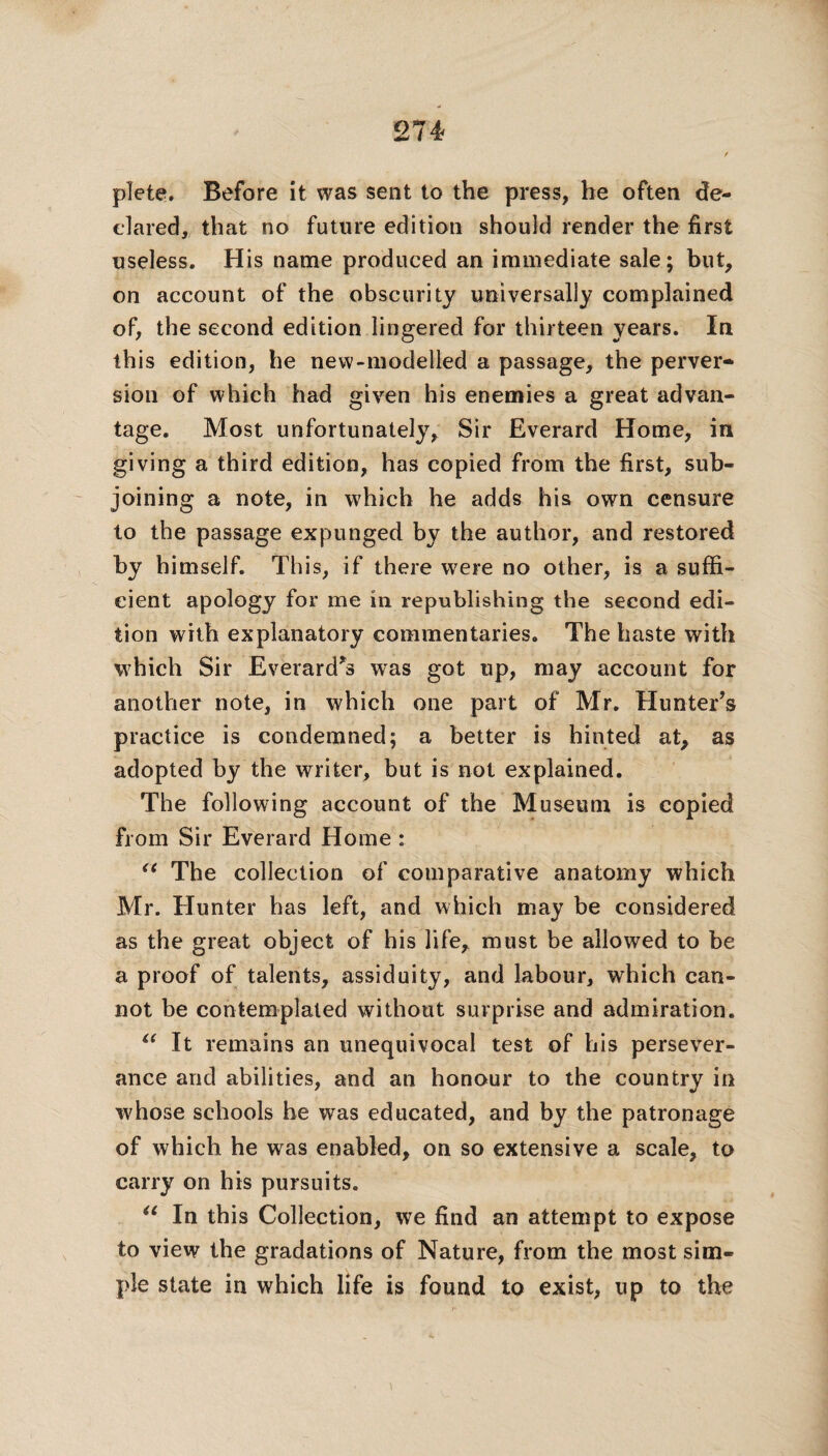 plete. Before it was sent to the press, he often de¬ clared, that no future edition should render the first useless. His name produced an immediate sale; but, on account of the obscurity universally complained of, the second edition lingered for thirteen years. In this edition, he new-modelled a passage, the perver¬ sion of which had given his enemies a great advan¬ tage. Most unfortunately, Sir Everard Home, in giving a third edition, has copied from the first, sub¬ joining a note, in which he adds his own censure to the passage expunged by the author, and restored by himself. This, if there were no other, is a suffi¬ cient apology for me in republishing the second edi¬ tion with explanatory commentaries. The haste with which Sir Everard*s was got up, may account for another note, in which one part of Mr. Hunter’s practice is condemned; a better is hinted at, as adopted by the writer, but is not explained. The following account of the Museum is copied from Sir Everard Home : u The collection of comparative anatomy which Mr. Hunter has left, and which may be considered as the great object of his life, must be allowed to be a proof of talents, assiduity, and labour, which can¬ not be contemplated without surprise and admiration. “ It remains an unequivocal test of his persever¬ ance and abilities, and an honour to the country in whose schools he was educated, and by the patronage of which he was enabled, on so extensive a scale, to carry on his pursuits. “ In this Collection, we find an attempt to expose to view the gradations of Nature, from the most sim¬ ple state in which life is found to exist, up to the