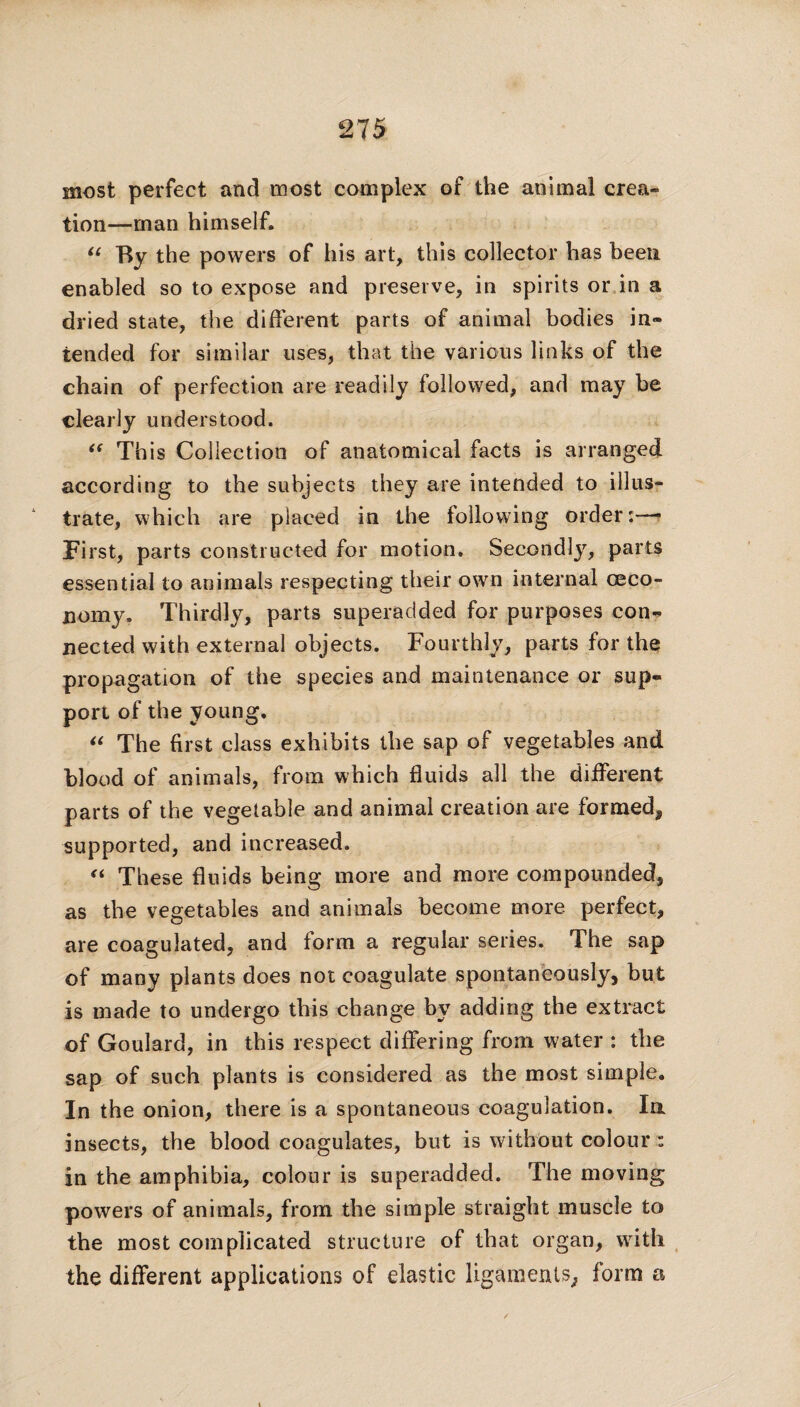 most perfect and most complex of the animal crea¬ tion—man himself. “ By the powers of his art, this collector has been enabled so to expose and preserve, in spirits or in a dried state, the different parts of animal bodies in¬ tended for similar uses, that the various links of the chain of perfection are readily followed, and may be clearly understood. “ This Collection of anatomical facts is arranged according to the subjects they are intended to illus¬ trate, which are placed in the following order:—* First, parts constructed for motion. Secondly, parts essential to animals respecting their own internal ceco- nomy. Thirdly, parts superadded for purposes con¬ nected with external objects. Fourthly, parts for the propagation of the species and maintenance or sup¬ port of the young, “ The first class exhibits the sap of vegetables and blood of animals, from which fluids all the different parts of the vegetable and animal creation are formed, supported, and increased. “ These fluids being more and more compounded, as the vegetables and animals become more perfect, are coagulated, and form a regular series. The sap of many plants does not coagulate spontaneously, but is made to undergo this change by adding the extract of Goulard, in this respect differing from water : the sap of such plants is considered as the most simple. In the onion, there is a spontaneous coagulation. la insects, the blood coagulates, but is without colour: in the amphibia, colour is superadded. The moving powers of animals, from the simple straight muscle to the most complicated structure of that organ, with the different applications of elastic ligaments, form a