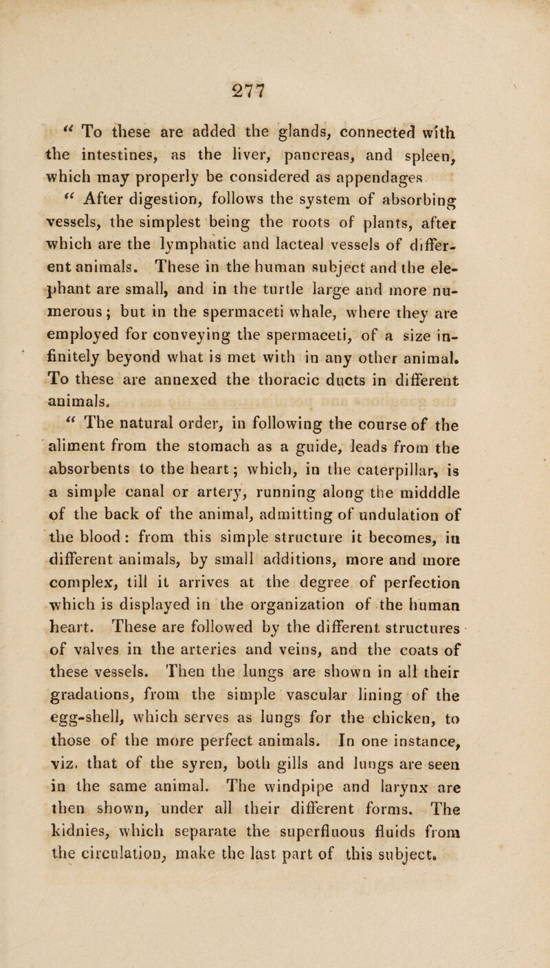 a To these are added the glands, connected with the intestines, as the liver, pancreas, and spleen, which may properly be considered as appendages “ After digestion, follows the system of absorbing vessels, the simplest being the roots of plants, after which are the lymphatic and lacteal vessels of differ¬ ent animals. These in the human subject and the ele¬ phant are small, and in the turtle large and more nu¬ merous; but in the spermaceti whale, where they are employed for conveying the spermaceti, of a size in¬ finitely beyond what is met with in any other animal. To these are annexed the thoracic ducts in different animals. “ The natural order, in following the course of the aliment from the stomach as a guide, leads from the absorbents to the heart; which, in the caterpillar, is a simple canal or artery, running along the midddle of the back of the animal, admitting of undulation of the blood: from this simple structure it becomes, in different animals, by small additions, more and more complex, till it arrives at the degree of perfection which is displayed in the organization of the human heart. These are followed by the different structures of valves in the arteries and veins, and the coats of these vessels. Then the lungs are shown in all their gradations, from the simple vascular lining of the egg-shell, which serves as lungs for the chicken, to those of the more perfect animals. In one instance, viz, that of the syren, both gills and lungs are seen in the same animal. The windpipe and larynx are then shown, under all their different forms. The kidnies, which separate the superfluous fluids from the circulation, make the last part of this subject.