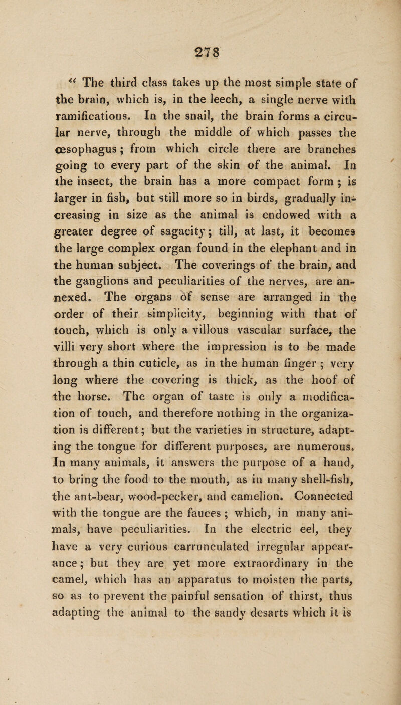 u The third class takes up the most simple state of the brain, which is, in the leech, a single nerve with ramifications. In the snail, the brain forms a circu¬ lar nerve, through the middle of which passes the oesophagus; from which circle there are branches going to every part of the skin of the animal. In the insect, the brain has a more compact form ; is larger in fish, but still more so in birds, gradually in¬ creasing in size as the animal is endowed with a greater degree of sagacity; till, at last, it becomes the large complex organ found in the elephant and in the human subject. The coverings of the brain, and the ganglions and peculiarities of the nerves, are an¬ nexed. The organs of sense are arranged in the order of their simplicity, beginning with that of touch, which is only a villous vascular surface, the villi very short where the impression is to be made through a thin cuticle, as in the human finger ; very long where the covering is thick, as the hoof of the horse. The organ of taste is only a modifica¬ tion of touch, and therefore nothing in the organiza¬ tion is different; but the varieties in structure, adapt¬ ing the tongue for different purposes, are numerous. In many animals, it answers the purpose of a hand, to bring the food to the mouth, as in many shell-fish, the ant-bear, wood-pecker, and camelion. Connected with the tongue are the fauces ; which, in many ani¬ mals, have peculiarities. In the electric eel, they have a very curious carrunculated irregular appear¬ ance ; but they are yet more extraordinary in the camel, which has an apparatus to moisten the parts, so as to prevent the painful sensation of thirst, thus adapting the animal to the sandy desarts which it is