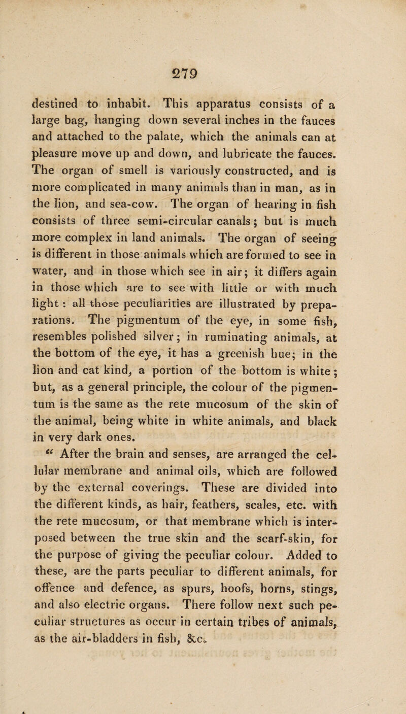 destined to inhabit. This apparatus consists of a large bag, hanging down several inches in the fauces and attached to the palate, which the animals can at pleasure move up and down, and lubricate the fauces. The organ of smell is variously constructed, and is more complicated in many animals than in man, as in the lion, and sea-cow. The organ of hearing in fish consists of three semi-circular canals; but is much more complex in land animals. The organ of seeing is different in those animals which are formed to see in water, and in those which see in air; it differs again in those which are to see with little or with much light: all those peculiarities are illustrated by prepa¬ rations. The pigmentum of the eye, in some fish, resembles polished silver; in ruminating animals, at the bottom of the eye, it has a greenish hue; in the lion and cat kind, a portion of the bottom is white; but, as a general principle, the colour of the pigmen¬ tum is the same as the rete mucosum of the skin of the animal, being white in white animals, and black in very dark ones. <( After the brain and senses, are arranged the cel¬ lular membrane and animal oils, which are followed by the external coverings. These are divided into the different kinds, as hair, feathers, scales, etc. with the rete mucosum, or that membrane which is inter¬ posed between the true skin and the scarf-skin, for the purpose of giving the peculiar colour. Added to these, are the parts peculiar to different animals, for offence and defence, as spurs, hoofs, horns, stings, and also electric organs. There follow next such pe¬ culiar structures as occur in certain tribes of animals, as the air-bladders in fish, See.,