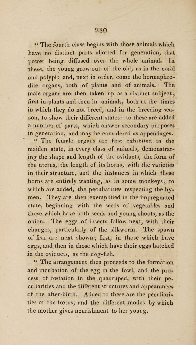 <e The fourth class begins with those animals which have no distinct parts allotted for generation, that power being diffused over the whole animal. In these, the young grow out of the old, as in the coral and polypi: and, next in order, come the hermaphro¬ dite organs, both of plants and of animals. The male organs are then taken up as a distinct subject; first in plants and then in animals, both at the times in which they do not breed, and in the breeding sea¬ son, to show their different states : to these are added a number of parts, which answer secondary purposes in generation, and may be considered as appendages. “ The female organs are first exhibited in the maiden state, in every class of animals, demonstrat¬ ing the shape and length of the oviducts, the form of the uterus, the length of its horns, with the varieties in their structure, and the instances in which these horns are entirely wanting, as in some monkeys; to which are added, the peculiarities respecting the hy¬ men. They are then exemplified in the impregnated state, beginning with the seeds of vegetables and those which have both seeds and young shoots, as the onion. The eggs of insects follow next, with their changes, particularly of the silkworm. The spawn of fish are next shown; first, in those which have eggs, and then in those which have their eggs hatched in the oviducts, as the dog-fish. “ The arrangement then proceeds to the formation and incubation of the egg in the fowl, and the pro¬ cess of foetation in the quadruped, with their pe¬ culiarities and the different structures and appearances of the after-birth. Added to these are the peculiari¬ ties of the foetus, and the different modes by which the mother gives nourishment to her young.