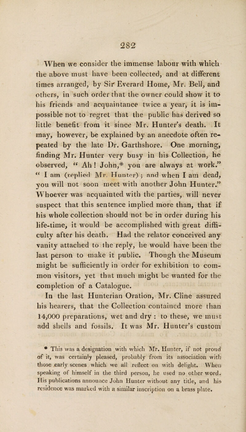 When we consider the immense labour with which the above must have been collected, and at different times arranged, by Sir Everard Home, Mr. Bell, and others, in such order that the owner could show it to his friends and acquaintance twice a year, it is im¬ possible not to regret that the public has derived so little benefit from it since Mr. Hunter’s death. It may, however, be explained by an anecdote often re¬ peated by the late Dr. Garthshore. One morning, finding Mr. Hunter very busy in his Collection, he observed, “ Ah ! John,* you are always at work.” <{ I am (replied Mr. Hunter) ; and when I am dead, you will not soon meet with another John Hunter.” W hoever was acquainted with the parties, will never suspect that this sentence implied more than, that if his whole collection should not be in order during his life-time, it would be accomplished with great diffi¬ culty after his death. Had the relator conceived any vanity attached to the reply, he would have been the last person to make it public. Though the Museum might be sufficiently in order for exhibition to com¬ mon visitors, yet that much might be wanted for the completion of a Catalogue. In the last Hunterian Oration, Mr. Cline assured his hearers, that the Collection contained more than 14,000 preparations, wet and dry : to these, we must add shells and fossils. It was Mr. Hunter’s custom * This was a designation with which Mr. Hunter, if not proud orf it, was certainly pleased, probably from its association with those early scenes which we all reflect on with delight. When speaking of himself in the third person, he used no other word. His publications announce John Hunter without any title, and hi& residence was marked with a similar inscription on a brass plate.