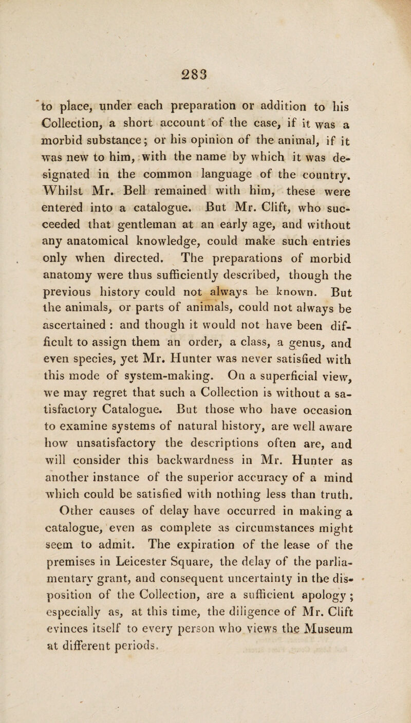 to place, under each preparation or addition to his Collection, a short account of the case, if it was a morbid substance; or his opinion of the animal, if it was new to him, with the name by which it was de¬ signated in the common language of the country. Whilst Mr. Bell remained with him, these were entered into a catalogue. But Mr. Clift, who suc¬ ceeded that gentleman at an early age, and without any anatomical knowledge, could make such entries only when directed. The preparations of morbid anatomy were thus sufficiently described, though the previous history could not always be known. But the animals, or parts of animals, could not always be ascertained : and though it would not have been dif¬ ficult to assign them an order, a class, a genus, and even species, yet Mr. Hunter was never satisfied with this mode of system-making. On a superficial view, we may regret that such a Collection is without a sa¬ tisfactory Catalogue. But those who have occasion to examine systems of natural history, are well aware how unsatisfactory the descriptions often are, and will consider this backwardness in Mr. Hunter as another instance of the superior accuracy of a mind which could be satisfied with nothing less than truth. Other causes of delay have occurred in making a catalogue, even as complete as circumstances might seem to admit. The expiration of the lease of the premises in Leicester Square, the delay of the parlia¬ mentary grant, and consequent uncertainty in the dis- * position of the Collection, are a sufficient apology ; especially as, at this time, the diligence of Mr. Clift evinces itself to every person who views the Museum at different periods.