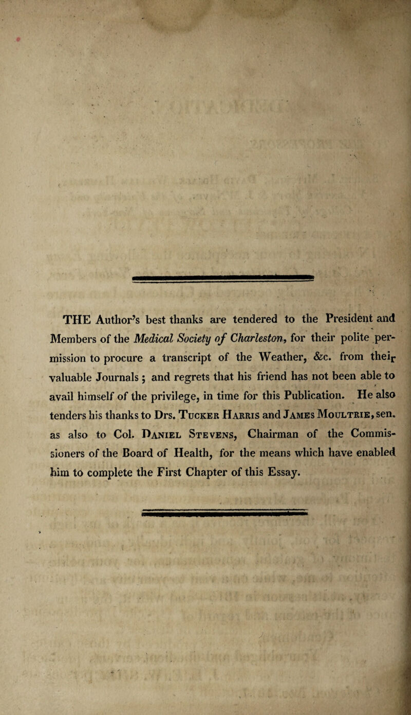 . • - THE Author’s best thanks are tendered to the President and Members of the Medical Society of Charleston, for their polite per¬ mission to procure a transcript of the Weather, &c. from their valuable Journals; and regrets that his friend has not been able to avail himself of the privilege, in time for this Publication. He also tenders his thanks to Drs. Tucker Harris and James Moultrie, sen. as also to Col. Daniel Stevens, Chairman of the Commis¬ sioners of the Board of Health, for the means which have enabled him to complete the First Chapter of this Essay.