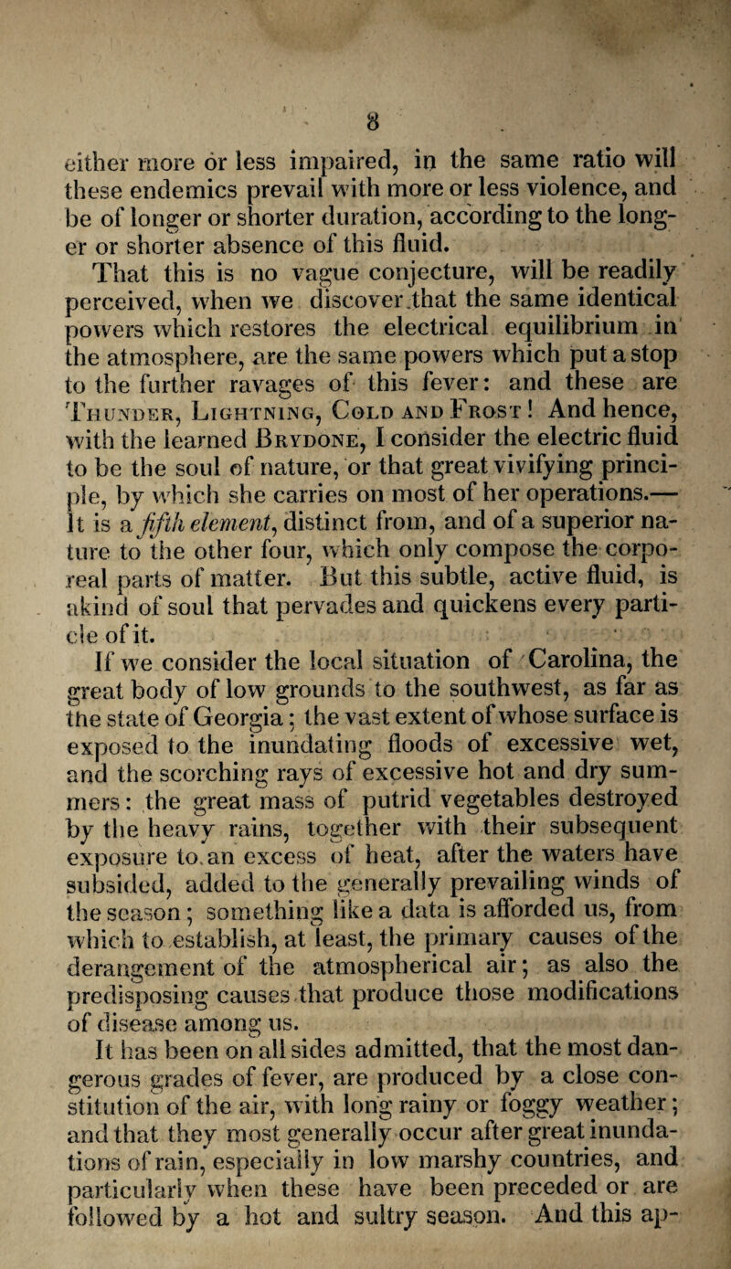 either more or less impaired, in the same ratio will these endemics prevail with more or less violence, and be of longer or shorter duration, according to the long¬ er or shorter absence of this fluid. That this is no vague conjecture, will be readily perceived, when we discover .that the same identical powers which restores the electrical equilibrium in the atmosphere, are the same powers which put a stop to the further ravages of this fever: and these are Thunder, Lightning, Cold and Frost ! And hence, with the learned Brydone, I consider the electric fluid to be the soul of nature, or that great vivifying princi¬ ple, by which she carries on most of her operations.— It is a fifth element, distinct from, and of a superior na¬ ture to the other four, which only compose the corpo¬ real parts of matter. But this subtle, active fluid, is akind of soul that pervades and quickens every parti¬ cle of it. If we consider the local situation of Carolina, the great body of low grounds to the southwest, as far as the state of Georgia: the vast extent of whose surface is exposed to the inundating floods of excessive wet, and the scorching rays of excessive hot and dry sum¬ mers: the great mass of putrid vegetables destroyed by the heavy rains, together with their subsequent exposure to. an excess of heat, after the waters have subsided, added to the generally prevailing winds of the season; something like a data is afforded us, from which to establish, at least, the primary causes of the derangement of the atmospherical air ; as also the predisposing causes that produce those modifications of disease among us. It has been on all sides admitted, that the most dan¬ gerous grades of fever, are produced by a close con¬ stitution of the air, with long rainy or foggy weather; and that they most generally occur after great inunda¬ tions of rain, especially in low marshy countries, and particularly when these have been preceded or are followed by a hot and sultry season. And this ap-