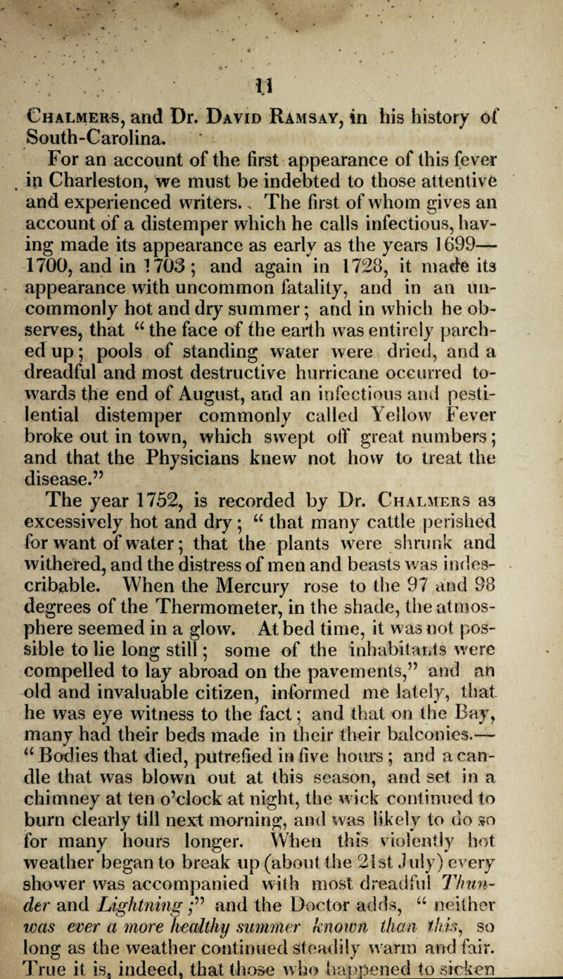 Chalmers, and Dr. David Ramsay, in his history of South-Carolina. For an account of the first appearance of this fever in Charleston, we must be indebted to those attentive and experienced writers., The first of whom gives an account of a distemper which he calls infectious, hav¬ ing made its appearance as early as the years 1699— 1700, and in 1703; and again in 1728, it made its appearance with uncommon fatality, and in an un¬ commonly hot and dry summer; and in which he ob¬ serves, that “ the face of the earth was entirely parch¬ ed up; pools of standing water were dried, and a dreadful and most destructive hurricane occurred to¬ wards the end of August, and an infectious and pesti¬ lential distemper commonly called Yellow Fever broke out in town, which swept off great numbers; and that the Physicians knew not how to treat the disease.” The year 1752, is recorded by Dr. Chalmers as excessively hot and dry; “ that many cattle perished for want of water; that the plants were shrunk and withered, and the distress of men and beasts was indes¬ cribable. When the Mercury rose to the 97 and 98 degrees of the Thermometer, in the shade, the atmos¬ phere seemed in a glow. At bed time, it was not pos¬ sible to lie long still; some of the inhabitants were compelled to lay abroad on the pavements,” and an old and invaluable citizen, informed me lately, that he was eye witness to the fact; and that on the Bay, many had their beds made in their their balconies.— “ Bodies that died, putrefied in five hours; and a can¬ dle that was blown out at this season, and set in a chimney at ten o’clock at night, the wick continued to burn clearly till next morning, and was likely to do so for many hours longer. When this violently hot weather began to break up (about the 21st July) every shower was accompanied with most dreadful Thun¬ der and Lightning;” and the Doctor adds, “ neither was ever a more healthy summer known than this, so long as the weather continued steadily warm and fair. True it is. indeed, that those who happened to sicken