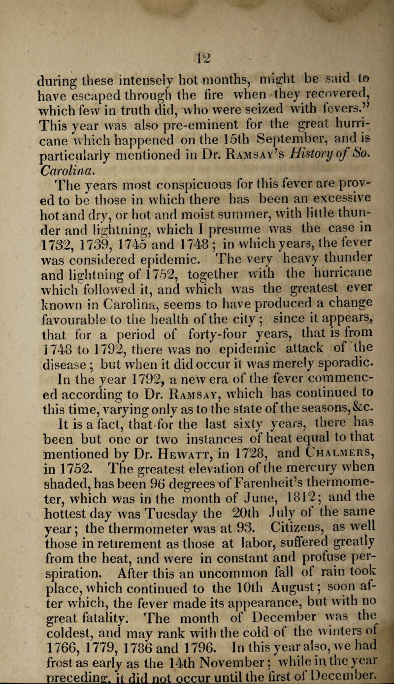 during these intensely hot months, might be said to have escaped through the fire when they recovered, which few in truth did, who were seized with levers.” This year was also pre-eminent for the great hurri¬ cane which happened on the 15th September, and is particularly mentioned in Dr. Ramsay’s History of So. Carolina. The years most conspicuous for this fever are prov¬ ed to be those in which there has been an excessive hot and dry, or hot and moist summer, with little thun¬ der and lightning, which I presume was the case in 1732, 1739, 1745 and 1748 ; in which years, the fever was considered epidemic. The very heavy thunder and lightning of 1752, together with the hurricane which followed it, and which was the greatest ever known in Carolina, seems to have produced a change favourable to the health of the city *, since it appears, that for a period of forty-four years, that is from 1748 to 1792, there was no epidemic attack of the disease ; but when it did occur it was merely sporadic. In the year 1792, a new era of the fever commenc¬ ed according to Dr. Ramsay, which has continued to this time, varying only as to the state of the seasons, &c. It is a fact, that for the last sixty years, there has been but one or two instances of heat equal to that mentioned by Dr. Hew^att, in 1728, and Chalmers, in 1752. The greatest elevation of the mercury when shaded, has been 96 degrees of Farenheit’s thermome¬ ter, which was in the month of June, 1812; and the hottest day was Tuesday the 20th July of the same year; the thermometer was at 93. Citizens, as well those in retirement as those at labor, suffered greatly from the heat, and were in constant and profuse per¬ spiration. After this an uncommon fall of rain took place, which continued to the 10th August; soon al¬ ter which, the fever made its appearance, but with no great fatality. The month of December was the coldest, and mav rank with the cold oi the winters of 1766, 1779, 1786 and 1796. In this year also, we had frost as early as the 14th November; while in the year preceding, it did not occur until the first of December_