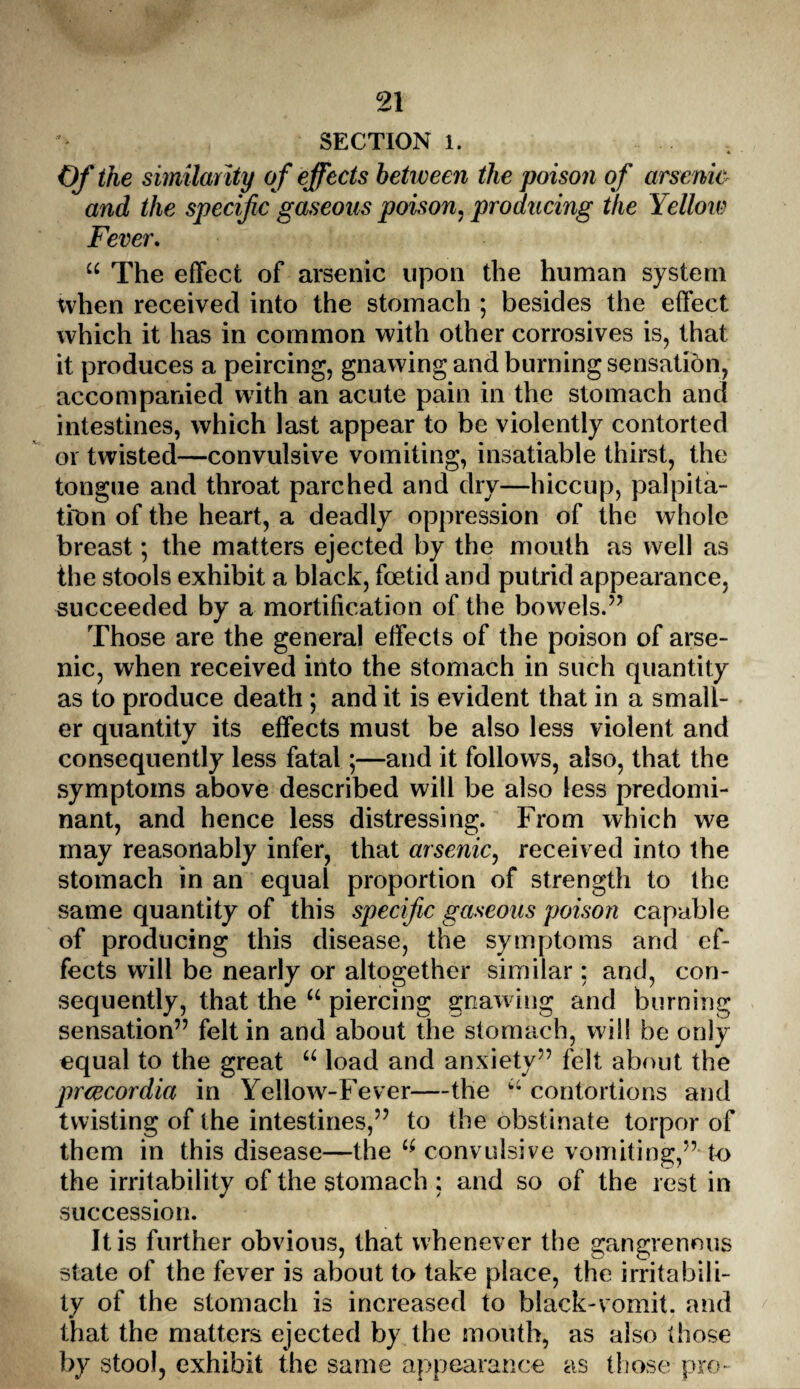 SECTION 1. Of the similarity of effects between the poison of arsenio and the specific gaseous poison, producing the Yellow Fever. “ The effect of arsenic upon the human system when received into the stomach ; besides the effect which it has in common with other corrosives is, that it produces a peircing, gnawing and burning sensation, accompanied with an acute pain in the stomach and intestines, which last appear to be violently contorted or twisted—convulsive vomiting, insatiable thirst, the tongue and throat parched and dry—hiccup, palpita¬ tion of the heart, a deadly oppression of the whole breast *, the matters ejected by the mouth as well as the stools exhibit a black, foetid and putrid appearance, succeeded by a mortification of the bowels.” Those are the general effects of the poison of arse¬ nic, when received into the stomach in such quantity as to produce death; and it is evident that in a small¬ er quantity its effects must be also less violent and consequently less fatal;—and it follows, also, that the symptoms above described will be also less predomi¬ nant, and hence less distressing. From which we may reasonably infer, that arsenic, received into the stomach in an equal proportion of strength to the same quantity of this specific gaseous poison capable of producing this disease, the symptoms and ef¬ fects will be nearly or altogether similar: and, con¬ sequently, that the u piercing gnawing and burning sensation” felt in and about the stomach, w ill be only equal to the great u load and anxiety” felt about the prcecordia in Yellow-Fever—the “ contortions and twisting of the intestines,” to the obstinate torpor of them in this disease—the 4 convulsive vomiting,” to the irritability of the stomach : and so of the rest in succession. It is further obvious, that whenever the gangrenous state of the fever is about to take place, the irritabili¬ ty of the stomach is increased to black-vomit, and that the matters ejected by the mouth, as also those by stool, exhibit the same appearance as those pro-