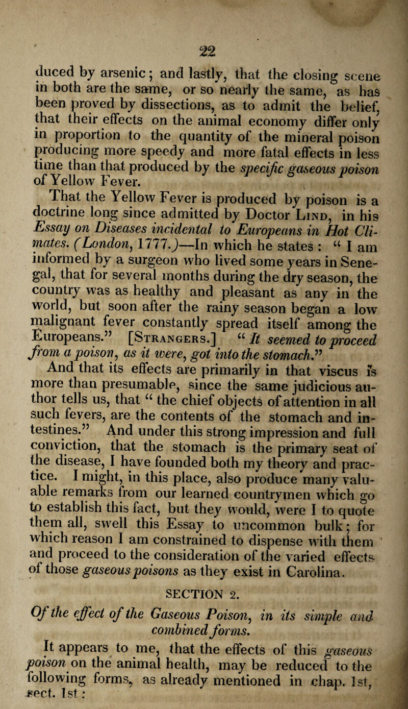 liuced by arsenic; and lastly, that the closing scene in both are the same, or so nearly the same, as has been proved by dissections, as to admit the belief, that their effects on the animal economy differ only in proportion to the quantity of the mineral poison producing more speedy and more fatal effects in less time than that produced by the specific gaseous poison of Yellow Fever. That the Yellow Fever is produced by poison is a doctrine long since admitted by Doctor Lind, in his Essay on Diseases incidental to Europeans in Hot CU- mates. (London, 17 tl.)—In which he states : “ I am informed by a surgeon who lived some years in Sene¬ gal, that for several months during the dry season, the country was as healthy and pleasant as any in the world, but soon after the rainy season began a low malignant fever constantly spread itself among the Europeans.” [Strangers.] “It seemed to proceed from a poison, as it were, got into the stomach” And that its effects are primarily in that viscus is more than presumable, since the same judicious au¬ thor tells us, that “ the chief objects of attention in all such fevers, are the contents of the stomach and in¬ testines.” And under this strong impression and full conviction, that the stomach is the primary seat of the disease, I have founded both my theory and prac¬ tice. I might, in this place, also produce many valu¬ able remarks from our learned countrymen which go tp establish this fact, but they would, were I to quote them all, swell this Essay to uncommon bulk; for which reason I am constrained to dispense with them and proceed to the consideration of the varied effects of those gaseous poisons as they exist in Carolina. SECTION 2. Of the effect of the Gaseous Poison, in its simple and combined forms. It appears to me, that the effects of this gaseous poisonon the animal health, may be reduced to the following forms* as already mentioned in chap. 1st. ?ect. 1st: