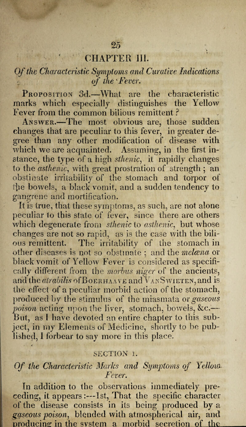 ‘ CHAPTER III. Of the Characteristic Symptoms and Curative Indications of the 'Fever, Proposition 3d.-—What are the characteristic marks which especially distinguishes the Yellow Fever from the common bilious remittent ? Answer.—The most obvious are, those sudden changes that are peculiar to this fever, in greater de¬ gree than any other modification of disease with which we are acquainted. Assuming, in the first in¬ stance, the type of a high sthenic, it rapidly changes to the asthenic, with great prostration of strength ; an obstinate irritability of the stomach and torpor of tiie bowels, a black vomit, and a sudden tendency to gangrene and mortification. It is true, that these symptoms, as such, are not alone peculiar 1o this state of fever, since there are others which degenerate from sthenic to asthenic, but wrhose changes are not so rapid, as is the case with the bili¬ ous remittent. The irritability of the stomach in other diseases is not so obstinate ; and the melcena or black vomit of Yellow Fever is considered as specifi¬ cally different from the morbus niger of the ancients, and the atrabilis ofBoERHAAVE and VanSwieten, and is the effect of a peculiar morbid action of the stomach, produced by the stimulus of the miasmata ox gaseous poison acting upon the liver, stomach, bowels, &c.— But, as 1 have devoted an entire chapter to this sub¬ ject, in my Elements of Medicine, shortly to be pub¬ lished, 1 forbear to say more in this place. SECTION l. Of the Characteristic Marks and Symptoms of Yelloui Fever, In addition to the observations immediately pre¬ ceding, it appears 1st, That the specific character of the disease consists in its being produced by a gaseous poison, blended with atmospherical air, and producing in the system a morbid secretion of the