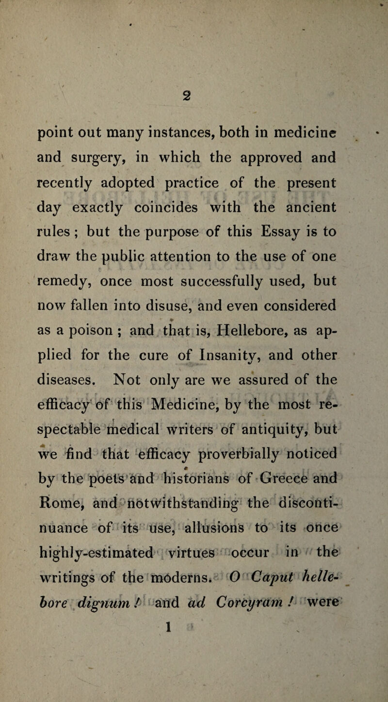 point out many instances, both in medicine and surgery, in which the approved and recently adopted practice of the present day exactly coincides with the ancient rules ; but the purpose of this Essay is to draw the public attention to the use of one remedy, once most successfully used, but now fallen into disuse, and even considered v ¥ as a poison ; and that is, Hellebore, as ap¬ plied for the cure of Insanity, and other diseases. Not only are we assured of the efficacy of this Medicine, by the most re- spectable medical writers of antiquity, but we find that efficacy proverbially noticed * by the poets and historians of Greece and Rome, and notwithstanding the disconti¬ nuance of its use, allusions to its once highly-estimated virtues occur in the wTritings of the moderns. O Caput helle¬ bore dignum l and ad Corey ram ! were 1