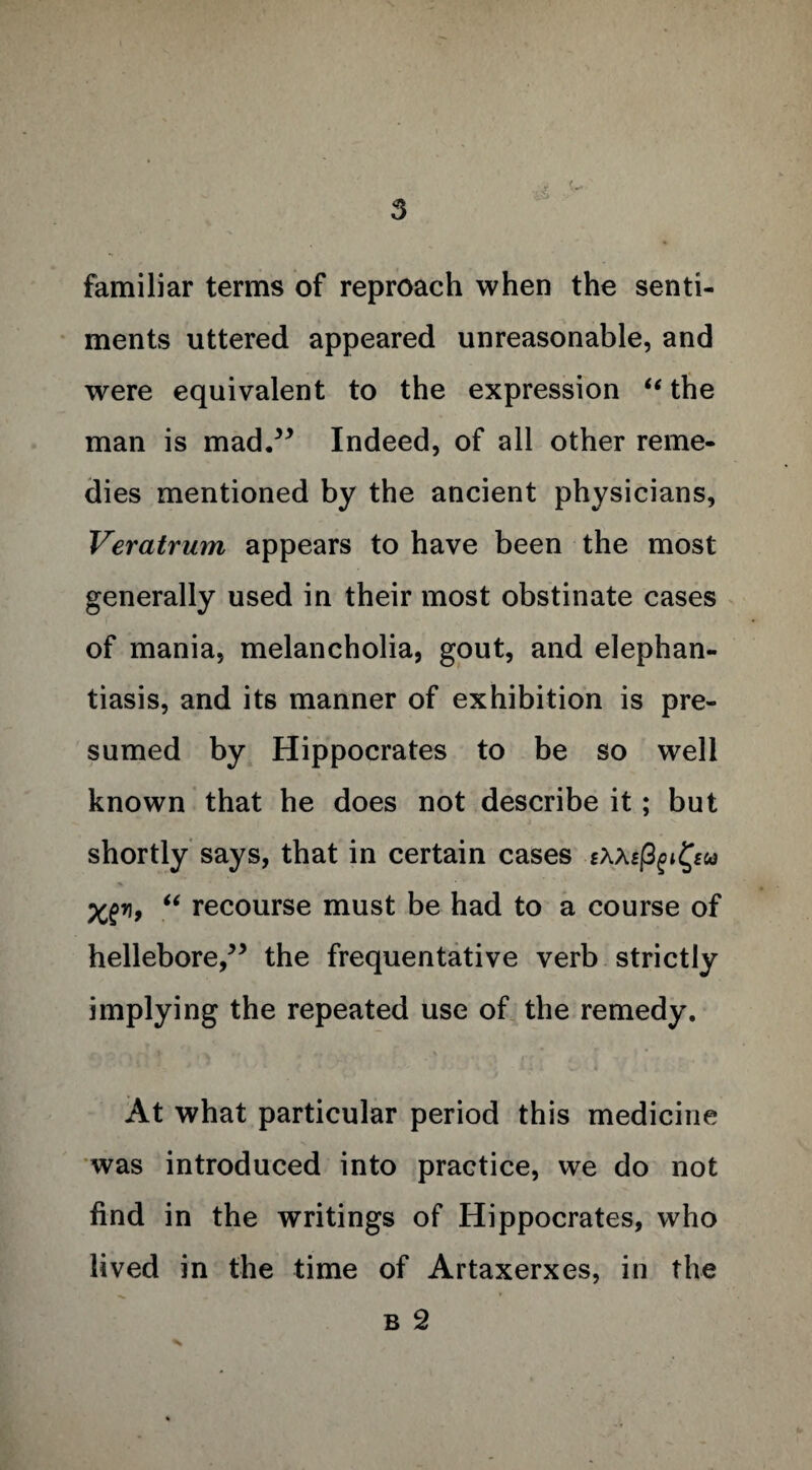 familiar terms of reproach when the senti¬ ments uttered appeared unreasonable, and were equivalent to the expression “ the man is mad.” Indeed, of all other reme¬ dies mentioned by the ancient physicians, Veratrum appears to have been the most generally used in their most obstinate cases of mania, melancholia, gout, and elephan¬ tiasis, and its manner of exhibition is pre¬ sumed by Hippocrates to be so well known that he does not describe it; but shortly says, that in certain cases sMsfyi Xgy, “ recourse must be had to a course of hellebore,” the frequentative verb strictly implying the repeated use of the remedy. At what particular period this medicine was introduced into practice, we do not find in the writings of Hippocrates, who lived in the time of Artaxerxes, in the