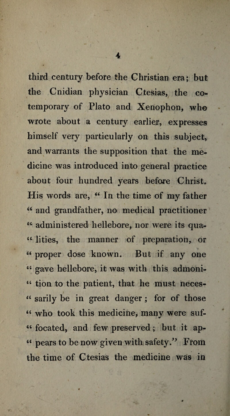 third century before the Christian era; but the Cnidian physician Ctesias, the co¬ temporary of Plato and Xenophon, who wrote about a century earlier, expresses himself very particularly on this subject, and warrants the supposition that the me¬ dicine was introduced into general practice about four hundred years before Christ. His words are, “In the time of my father i u and grandfather, no medical practitioner u administered hellebore, nor were its qua- “ lities, the manner of preparation, or “ proper dose known. But if any one “ gave hellebore, it was with this admoni- “ tion to the patient, that he must neces- i “ sarily be in great danger ; for of those “ who took this medicine, many were suf- “ focated, and few preserved; but it ap- “ pears to be now given with safety/* From i . the time of Ctesias the medicine was in