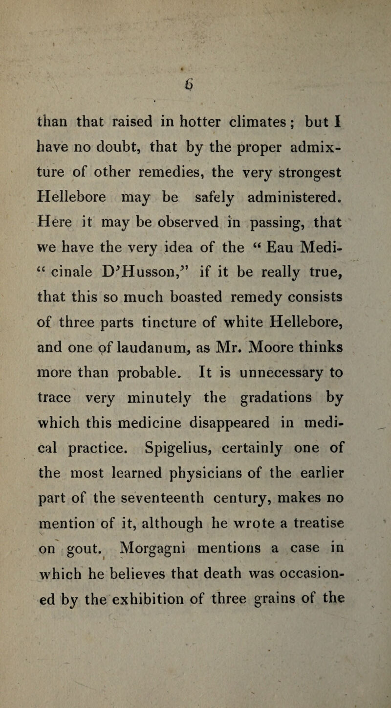 6 than that raised in hotter climates; but I have no doubt, that by the proper admix¬ ture of other remedies, the very strongest Hellebore may be safely administered. Here it may be observed in passing, that vve have the very idea of the “ Eau Medi- “ cinale D^Husson/’ if it be really true, that this so much boasted remedy consists of three parts tincture of white Hellebore, and one of laudanum, as Mr. Moore thinks more than probable. It is unnecessary to trace very minutely the gradations by which this medicine disappeared in medi¬ cal practice. Spigelius, certainly one of the most learned physicians of the earlier part of the seventeenth century, makes no mention of it, although he wrote a treatise on gout. Morgagni mentions a case in which he believes that death was occasion¬ ed by the exhibition of three grains of the