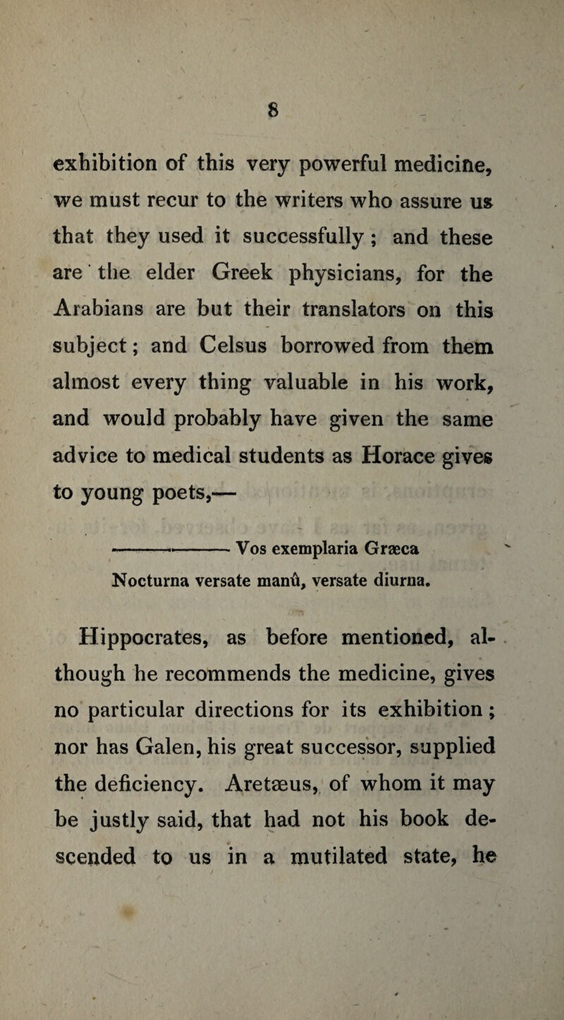 exhibition of this very powerful medicine, we must recur to the writers who assure us that they used it successfully ; and these are the elder Greek physicians, for the Arabians are but their translators on this subject; and Celsus borrowed from them almost every thing valuable in his work, and would probably have given the same advice to medical students as Horace gives to young poets,— --Vos exemplaria Graeca Nocturna versate manti, versate diurna. Hippocrates, as before mentioned, al¬ though he recommends the medicine, gives no particular directions for its exhibition; nor has Galen, his great successor, supplied the deficiency. Aretaeus, of whom it may be justly said, that had not his book de¬ scended to us in a mutilated state, he