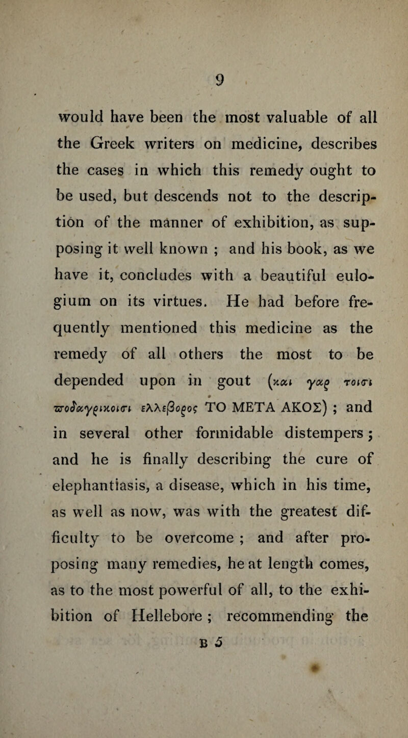 would have been the most valuable of all ^ / the Greek writers on medicine, describes the cases in which this remedy ought to be used, but descends not to the descrip¬ tion of the manner of exhibition, as sup¬ posing it well known ; and his book, as we have it, concludes with a beautiful eulo- gium on its virtues. He had before fre¬ quently mentioned this medicine as the remedy of all others the most to be depended upon in gout (xoa yoc% roia-i • zrofocygMoio-i £\Xsj3ogog TO META AKOS) ; and in several other formidable distempers; and he is finally describing the cure of elephantiasis, a disease, which in his time, as well as now, was with the greatest dif¬ ficulty to be overcome ; and after pro¬ posing many remedies, heat length comes, as to the most powerful of all, to the exhi¬ bition of Hellebore; recommending the