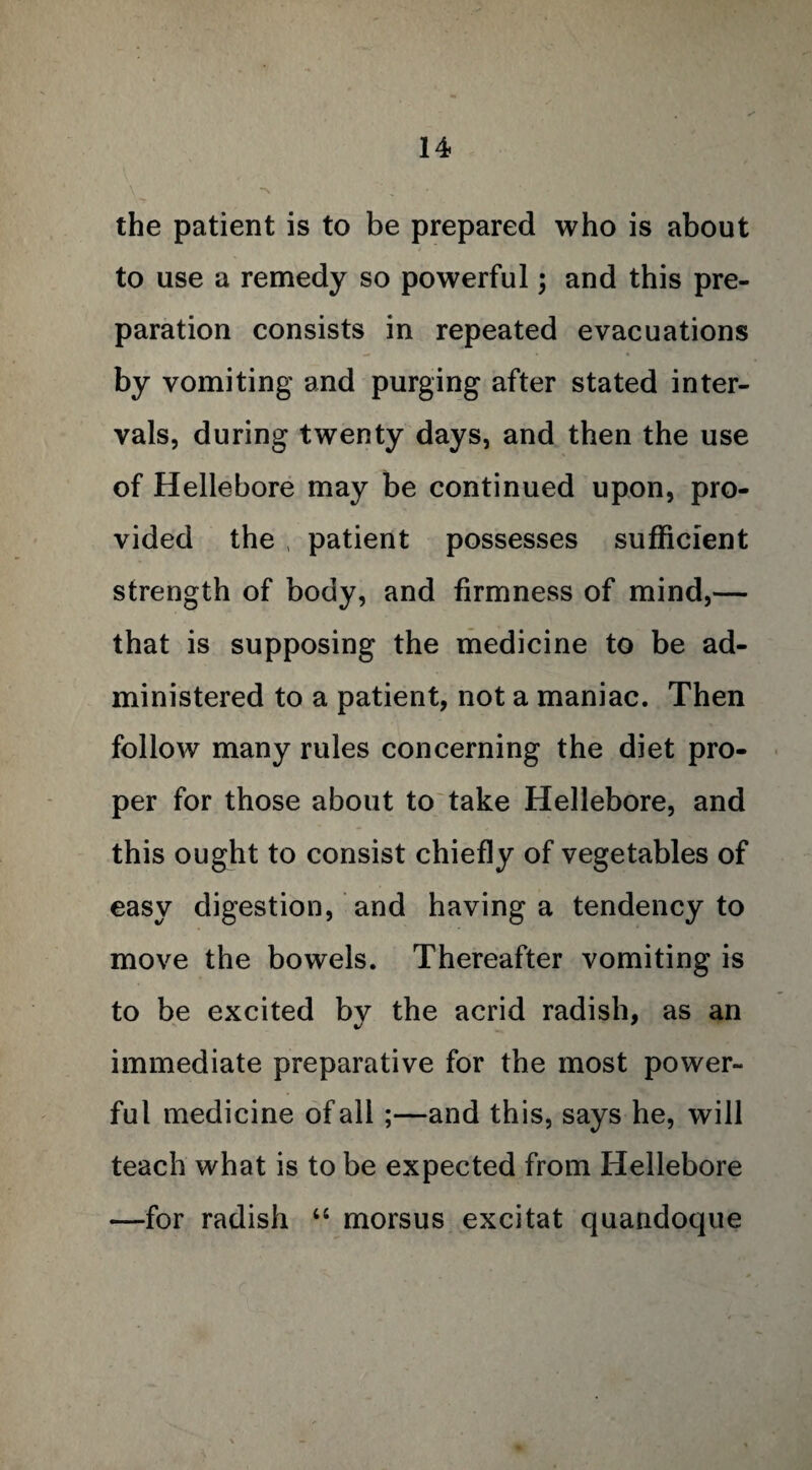 the patient is to be prepared who is about to use a remedy so powerful; and this pre¬ paration consists in repeated evacuations by vomiting and purging after stated inter¬ vals, during twenty days, and then the use of Hellebore may be continued upon, pro¬ vided the , patient possesses sufficient strength of body, and firmness of mind,— that is supposing the medicine to be ad¬ ministered to a patient, not a maniac. Then follow many rules concerning the diet pro¬ per for those about to take Hellebore, and this ought to consist chiefly of vegetables of easy digestion, and having a tendency to move the bowels. Thereafter vomiting is to be excited by the acrid radish, as an immediate preparative for the most power¬ ful medicine of all ;—and this, says he, will teach what is to be expected from Hellebore —for radish “ morsus excitat quandoque