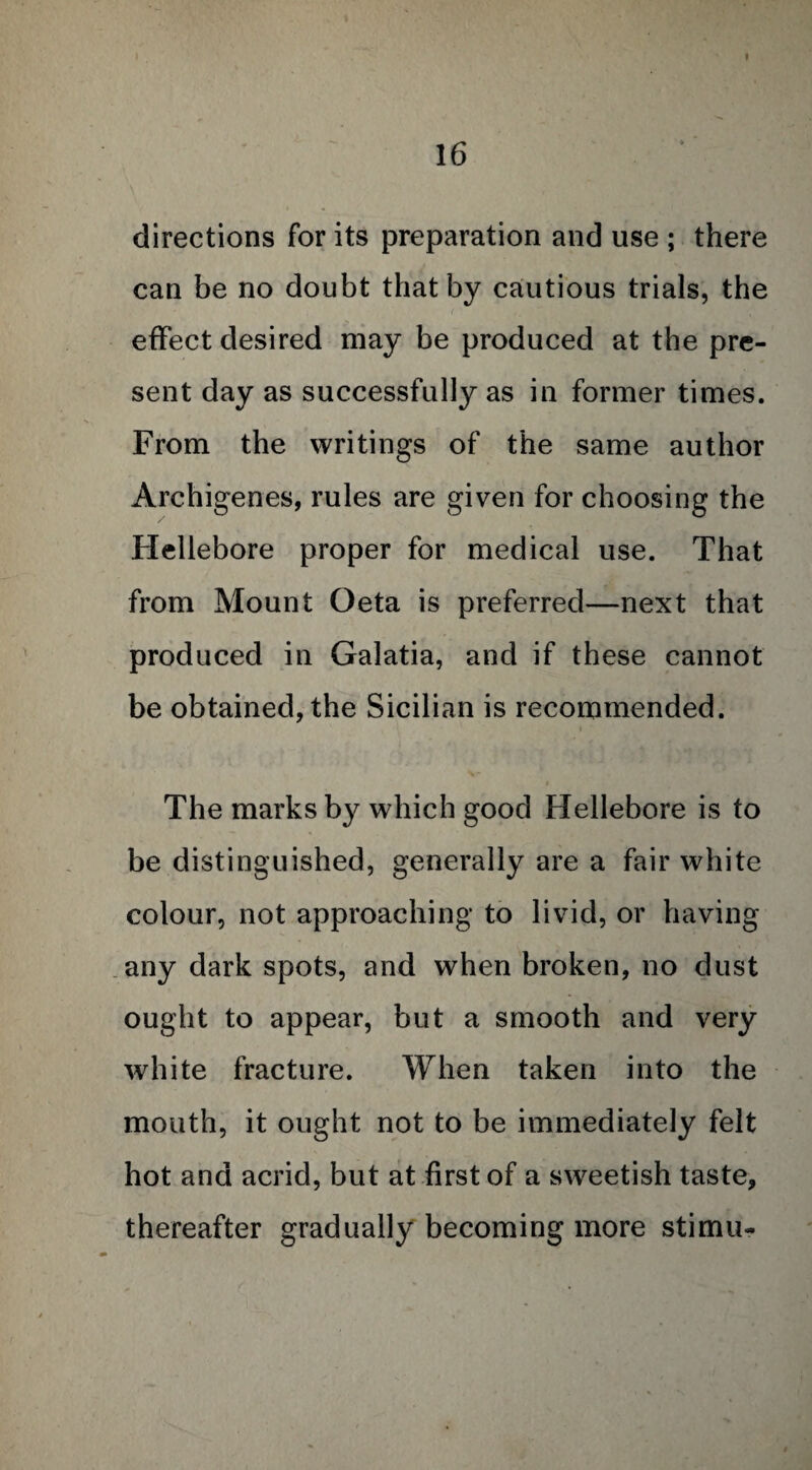 directions for its preparation and use ; there can be no doubt that by cautious trials, the effect desired may be produced at the pre¬ sent day as successfully as in former times. From the writings of the same author Archigenes, rules are given for choosing the Hellebore proper for medical use. That from Mount Oeta is preferred—next that produced in Galatia, and if these cannot be obtained, the Sicilian is recommended. The marks by which good Hellebore is to be distinguished, generally are a fair white colour, not approaching to livid, or having any dark spots, and when broken, no dust ought to appear, but a smooth and very white fracture. When taken into the mouth, it ought not to be immediately felt hot and acrid, but at first of a sweetish taste, thereafter gradually becoming more stimu-