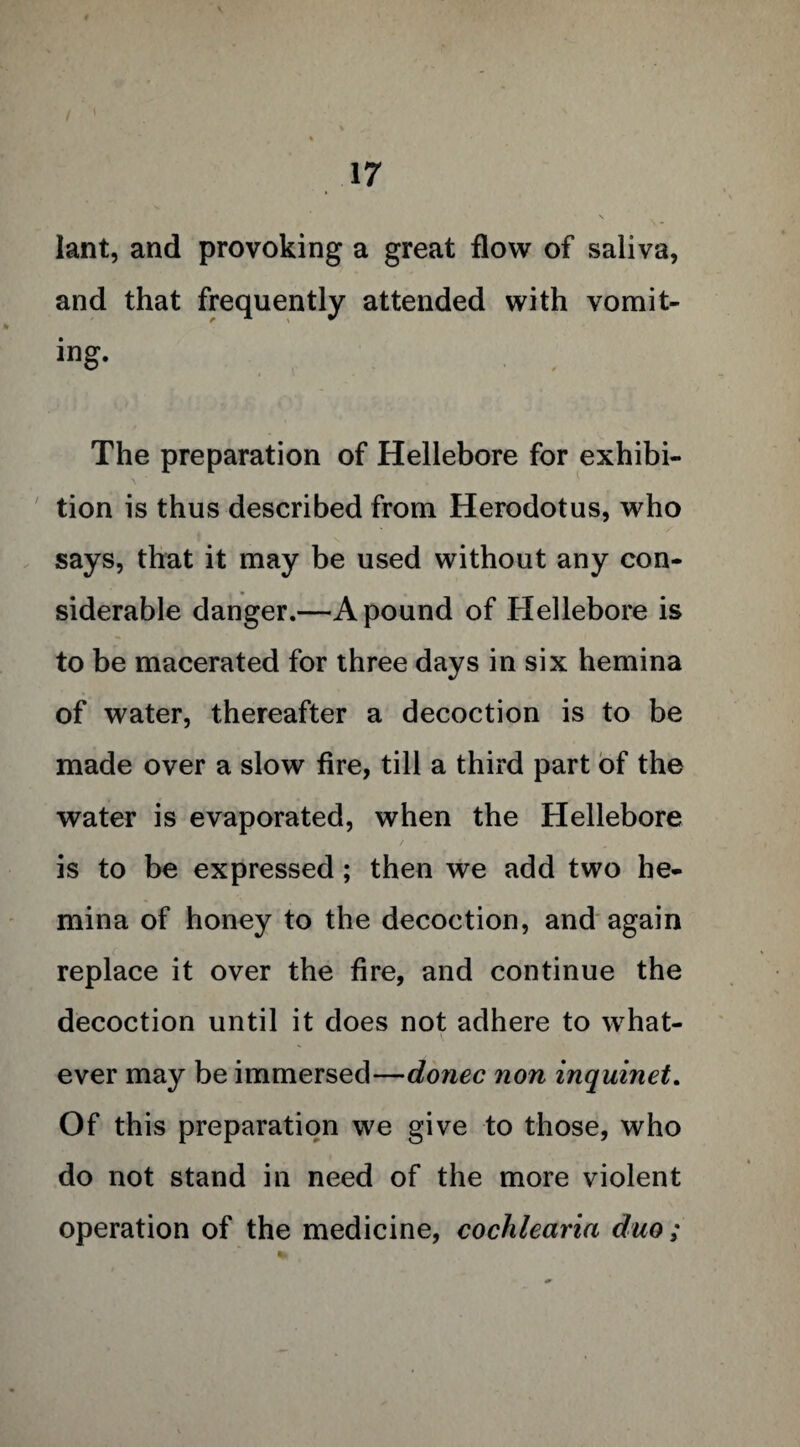 lant, and provoking a great flow of saliva, and that frequently attended with vomit¬ ing. The preparation of Hellebore for exhibi¬ tion is thus described from Herodotus, who says, that it may be used without any con¬ siderable danger.—A pound of Hellebore is to be macerated for three days in six hemina of water, thereafter a decoction is to be made over a slow fire, till a third part of the water is evaporated, when the Hellebore is to be expressed; then we add two he¬ mina of honey to the decoction, and again replace it over the fire, and continue the decoction until it does not adhere to what¬ ever may be immersed—donee non inquinet. Of this preparation we give to those, who do not stand in need of the more violent operation of the medicine, cochlearia duo;