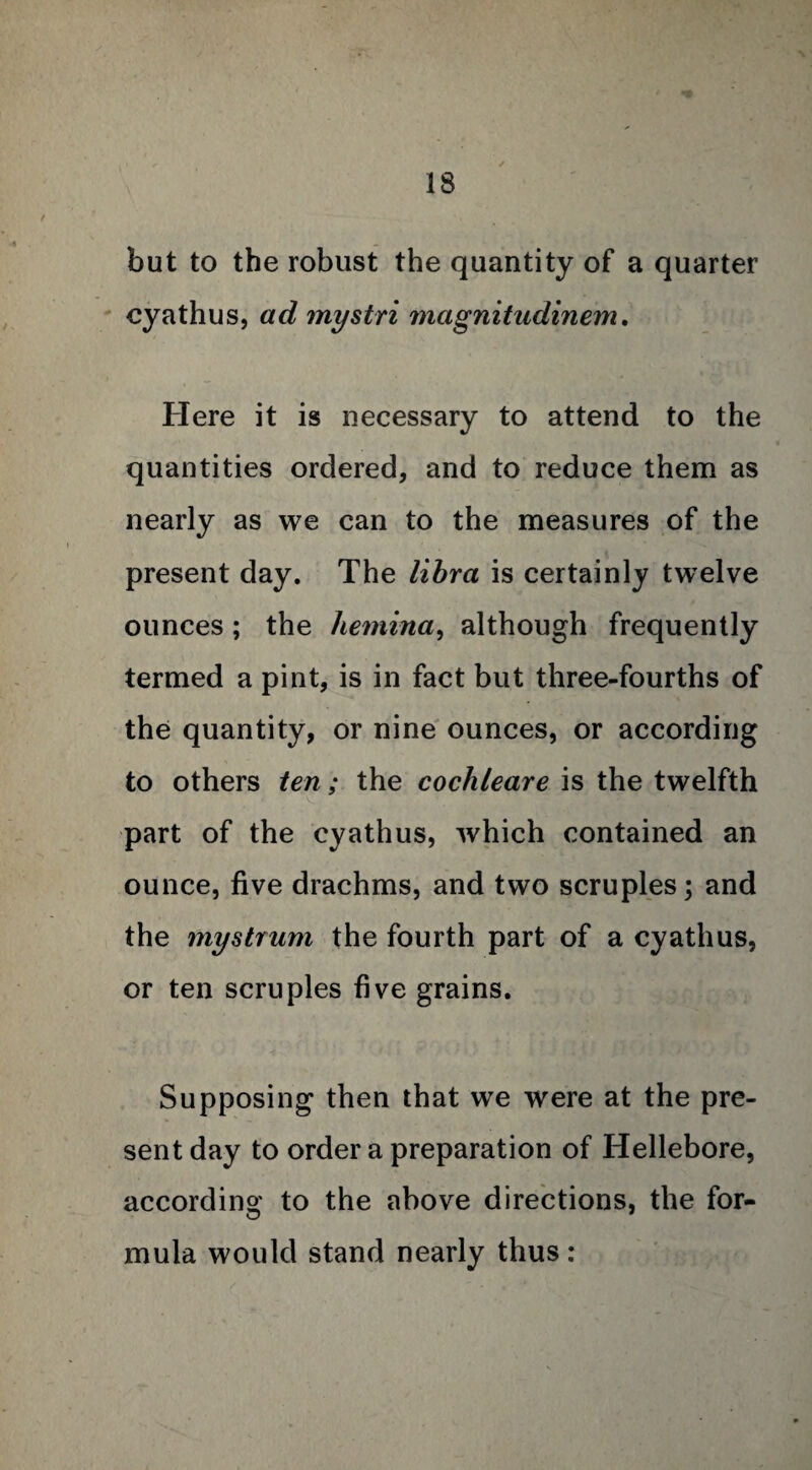 but to the robust the quantity of a quarter cyathus, ad mystri magnitudinem, Here it is necessary to attend to the quantities ordered, and to reduce them as nearly as we can to the measures of the present day. The libra is certainly twelve ounces; the hemina, although frequently termed a pint, is in fact but three-fourths of the quantity, or nine ounces, or according to others ten; the cochleare is the twelfth part of the cyathus, which contained an ounce, five drachms, and two scruples; and the mystrum the fourth part of a cyathus, or ten scruples five grains. Supposing then that we were at the pre¬ sent day to order a preparation of Hellebore, according to the above directions, the for- mula would stand nearly thus: