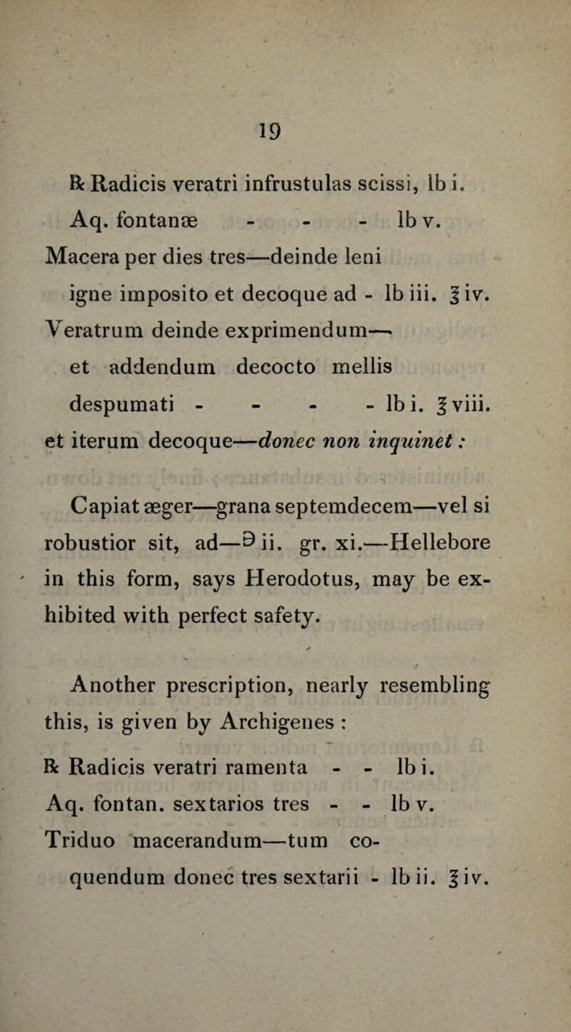 R Radicis veratri infrustulas scissi, lb i. V Aq. fontanae - - lb v. Macera per dies tres—deinde leni igne imposito et decoque ad - lb iii. %\v. Veratrum deinde exprimendum—> et addendum decocto mellis despumati - - - - Ibi. ^ viii. et iterum decoque—donee non inquinet: Capiat aeger—grana septemdecem—vel si robustior sit, ad—^ii. gr. xi.—Hellebore ' in this form, says Herodotus, may be ex¬ hibited with perfect safety. * Another prescription, nearly resembling this, is given by Archigenes : R Radicis veratri ramenta - - lbi. Aq. fontan. sextarios tres - - lb v. Triduo macerandum—turn co- quendum donee tres sextarii - lbii. %\v.