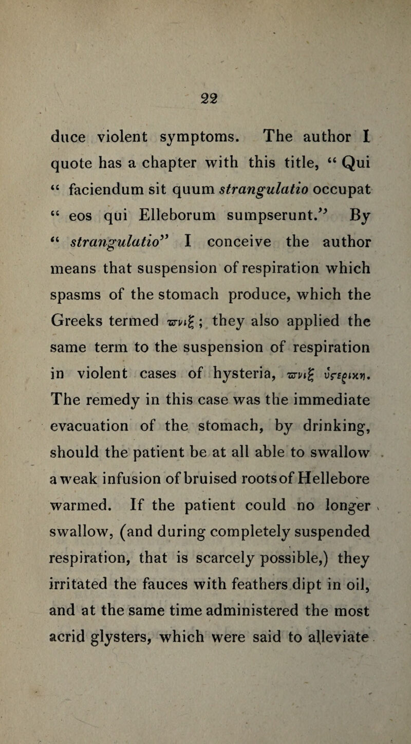 duce violent symptoms. The author I quote has a chapter with this title, “ Qui “ faciendum sit quum strangulatio occupat “ eos qui Elleborum sumpserunt.^ By “ strangulatio” I conceive the author means that suspension of respiration which spasms of the stomach produce, which the Greeks termed zn/ig; they also applied the same term to the suspension of respiration in violent cases of hysteria, uV^txn. The remedy in this case was the immediate evacuation of the stomach, by drinking, should the patient be at all able to swallow a weak infusion of bruised roots of Hellebore warmed. If the patient could no longer * swallow, (and during completely suspended respiration, that is scarcely possible,) they irritated the fauces with feathers dipt in oil, and at the same time administered the most acrid glysters, which were said to alleviate