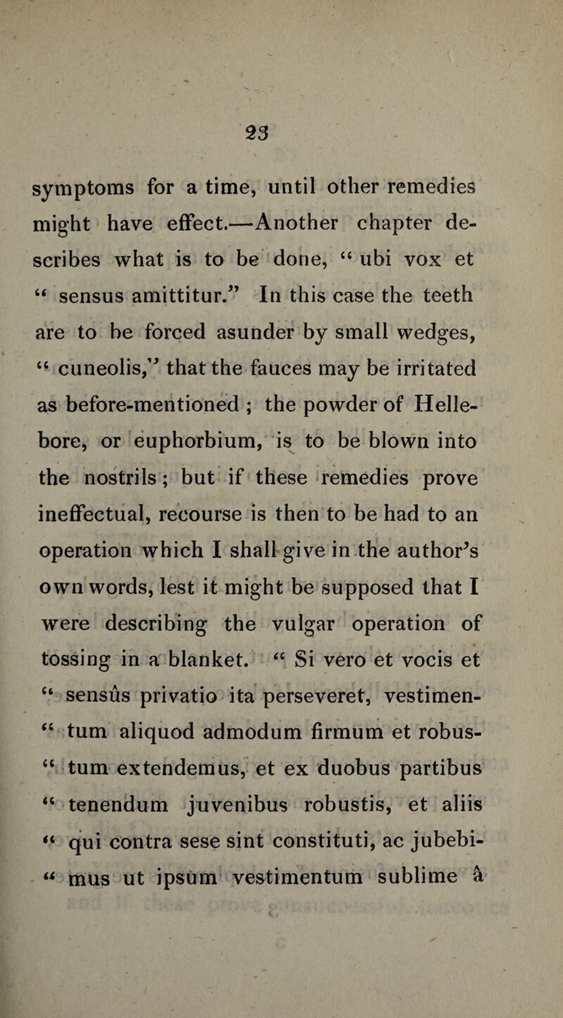 symptoms for a time, until other remedies might have effect.—Another chapter de¬ scribes what is to be done, “ ubi vox et “ sensus amittitur.” In this case the teeth are to be forced asunder by small wedges, “ ciineo!^,’* that the fauces may be irritated as before-mentioned ; the powder of Helle¬ bore, or euphorbium, is to be blown into the nostrils; but if these remedies prove ineffectual, recourse is then to be had to an operation which I shall give in the author’s own words, lest it might be supposed that I were describing the vulgar operation of tossing in a blanket. “ Si vero et vocis et “ sensus privatio ita perseveret, vestimen- “ turn aliquod admodum firmum et robus- “ turn extendemus, et ex duobus partibus “ tenendum juvenibus robustis, et aliis “ qui contra sese sint constituti, ac jubebi- “ mus ut ipsum vestimentum sublime k