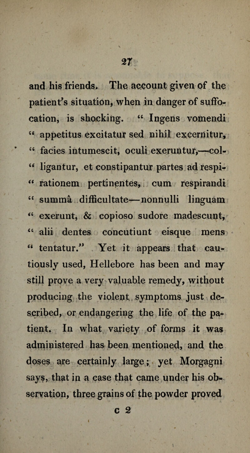 and his friends. The account given of the patient’s situation, when in danger of suffo¬ cation, is shocking. “ Ingens vomendi “ appetitus excitatur sed nihil excernitur, “ facies intumescit, oculi exeruntur,—col- “ ligantur, et constipantur partes ad respi- “ rationem pertinentes, cum respirandi “ summa difficultate—nonnulli linguam “ exerunt, & copioso sudore madescunt, “ alii dentes eoncutiunt eisque mens “ tentatur.” Yet it appears that cau¬ tiously used, Hellebore has been and may still prove a very valuable remedy, without producing the violent symptoms just de¬ scribed, or endangering the life of the pa¬ tient. In what variety of forms it was administered has been mentioned, and the doses are certainly large; yet Morgagni says, that in a case that came under his ob¬ servation, three grains of the powder proved C 2 \ l