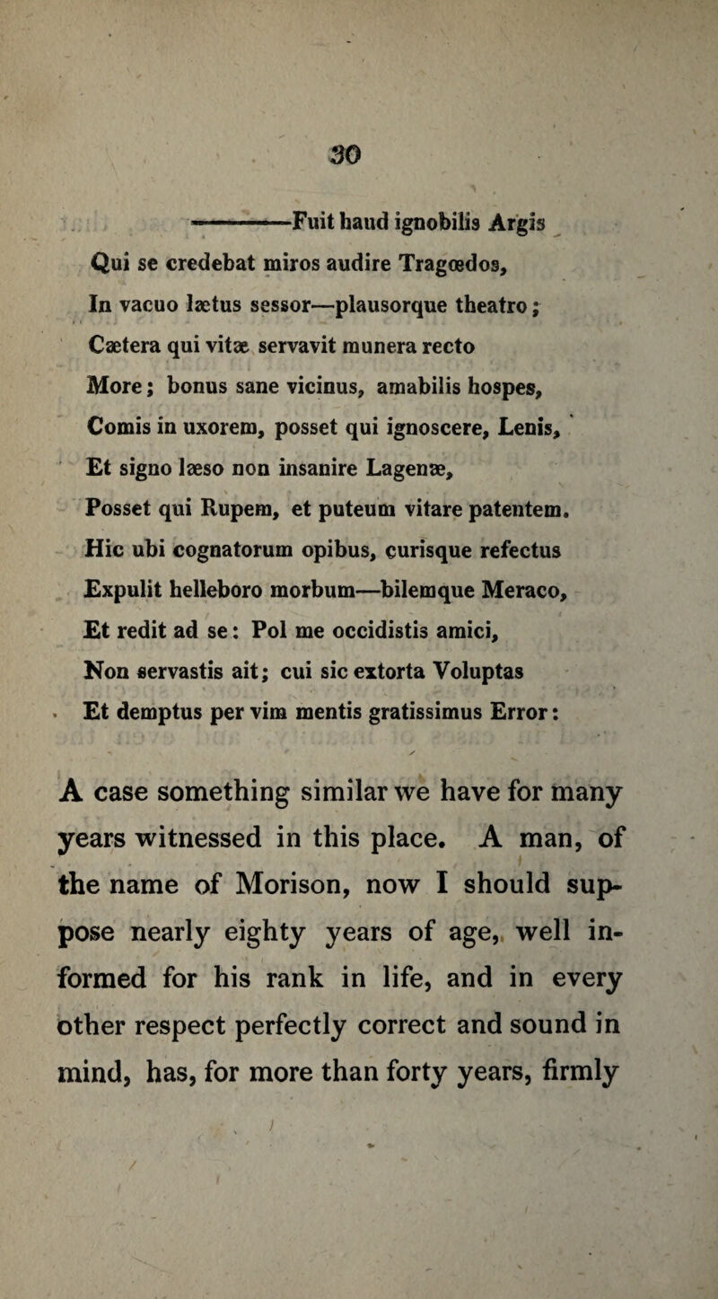 —-Fuit haud ignobilis Argis Qui se credebat miros audire Tragoedos, In vacuo laetus sessor—plausorque theatro; Caetera qui vita& servavit raunera recto More; bonus sane vicinus, amabilis hospes, Comis in uxorem, posset qui ignoscere, Lenis, Et signo laeso non insanire Lagenae, \ fk A / *’• . i Posset qui Rupem, et puteum vitare patentem. Hie ubi cognatorum opibus, curisque refectus Expulit helleboro morbum—bilemque Meraco, Et redit ad se: Pol me occidistis amici. Non servastis ait; cui sic extorta Voluptas • Et demptus per vim mentis gratissimus Error: A case something similar we have for many years witnessed in this place. A man, of the name of Morison, now I should sup¬ pose nearly eighty years of age, well in¬ formed for his rank in life, and in every other respect perfectly correct and sound in mind, has, for more than forty years, firmly j ... /