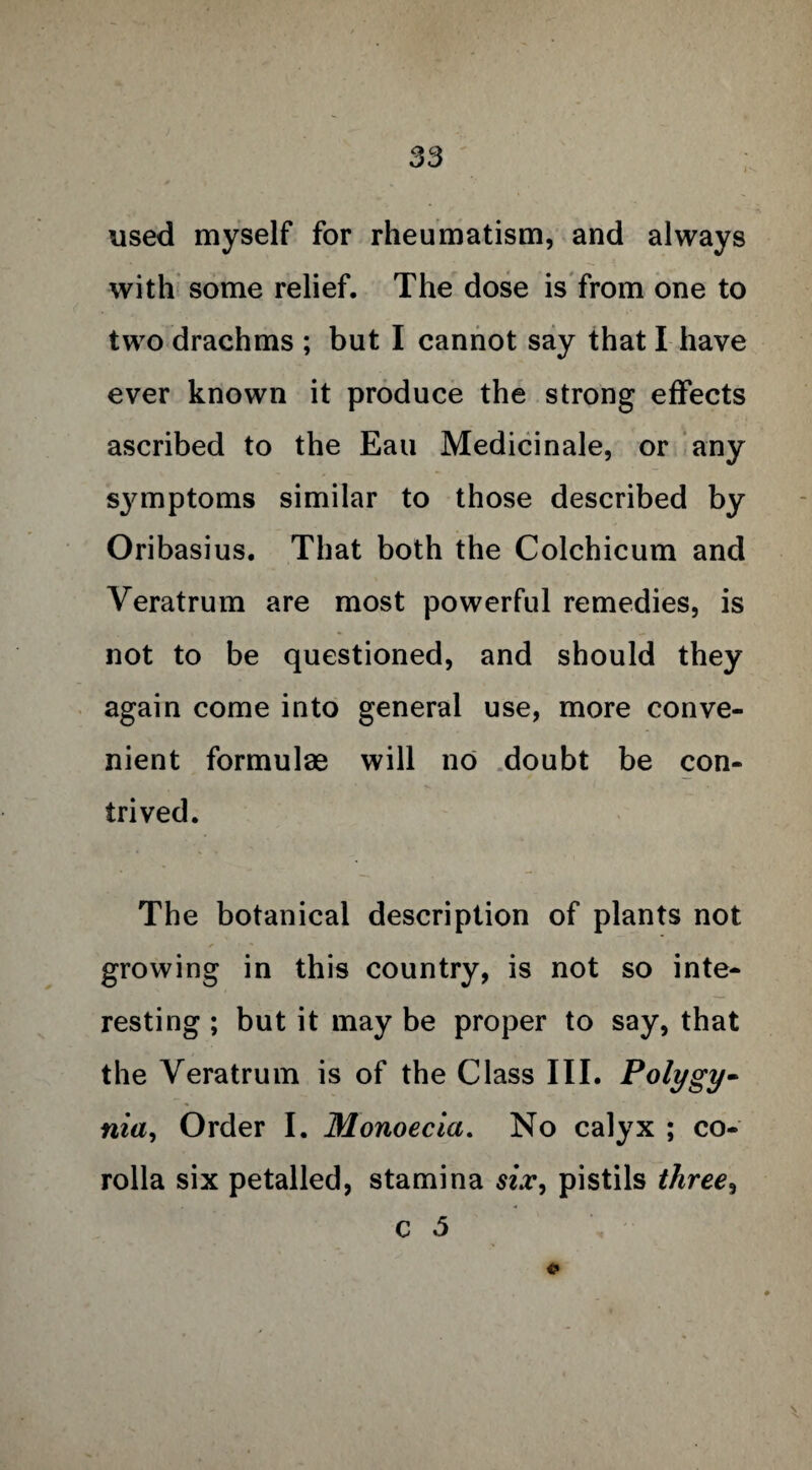 used myself for rheumatism, and always with some relief. The dose is from one to two drachms ; but I cannot say that I have ever known it produce the strong effects ascribed to the Eau Medicinale, or any symptoms similar to those described by Oribasius. That both the Colchicum and Veratrum are most powerful remedies, is not to be questioned, and should they again come into general use, more conve¬ nient formulae will no doubt be con¬ trived. The botanical description of plants not growing in this country, is not so inte¬ resting ; but it may be proper to say, that the Veratrum is of the Class III. Polygy- nia, Order I. Monoecia. No calyx ; co¬ rolla six petalled, stamina six, pistils three, c 5