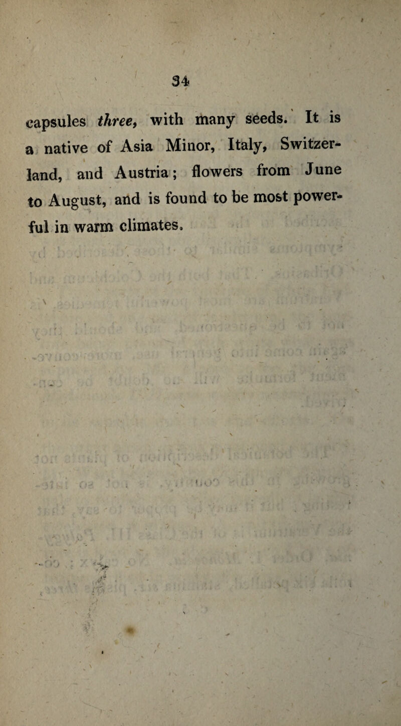 capsules three, with many seeds. It is a native of Asia Minor, Italy, Switzer¬ land, and Austria; flowers from June to August, and is found to be most power¬ ful in warm climates. < * 3 “ V' a I \