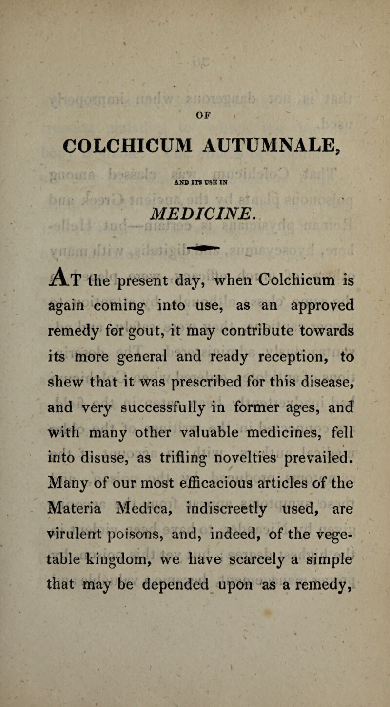 OF i COLCHICUM AUTUMNALE, AND ITS USE IN MEDICINE. At the present day, when Colchicum is again coming into use, as an approved remedy for gout, it may contribute towards its more general and ready reception, to shew that it was prescribed for this disease, and very successfully in former ages, and with many other valuable medicines, fell into disuse, as trifling novelties prevailed. Many of our most efficacious articles of the c Materia Medica, indiscreetly used, are virulent poisons, and, indeed, of the vege¬ table kingdom, we have scarcely a simple that may be depended upon as a remedy,