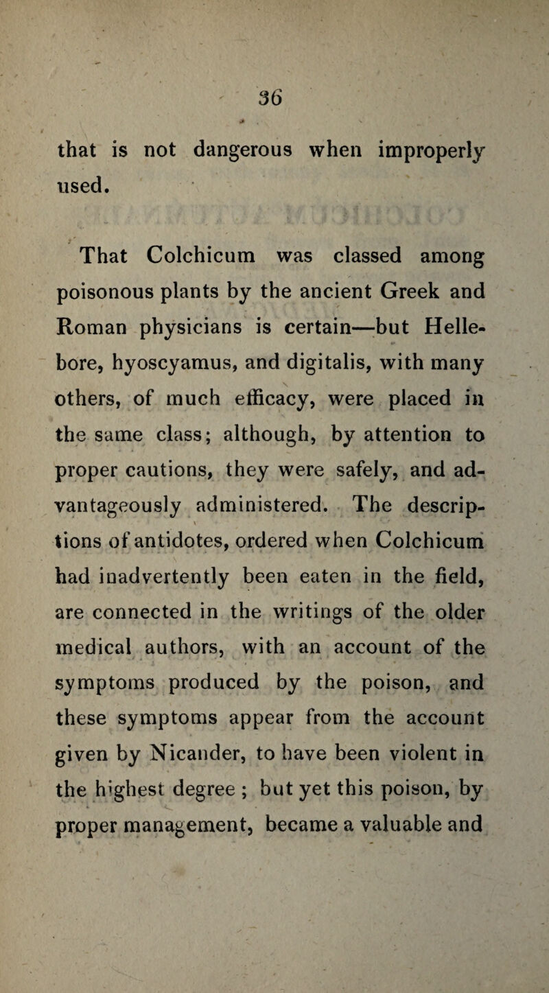 that is not dangerous when improperly used. That Colchicum was classed among poisonous plants by the ancient Greek and Roman physicians is certain—but Helle¬ bore, hyoscyamus, and digitalis, with many others, of much efficacy, were placed in the same class; although, by attention to proper cautions, they were safely, and ad¬ vantageously administered. The descrip- \ ♦ tions of antidotes, ordered when Colchicum had inadvertently been eaten in the field, are connected in the writings of the older medical authors, with an account of the symptoms produced by the poison, and these symptoms appear from the account given by Nicander, to have been violent in the highest degree ; but yet this poison, by proper management, became a valuable and