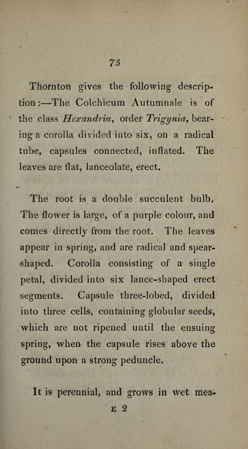 Thornton gives the following descrip¬ tion:—The Colchicum Autumnale is of the class Hexandria, order Trigynia, bear¬ ing a corolla divided into six, on a radical tube, capsules connected, inflated. The leaves are flat, lanceolate, erect. r ’4 - ' / ' • V The root is a double succulent bulb. The flower is large, of a purple colour, and comes directly from the root. The leaves appear in spring, and are radical and spear- shaped. Corolla consisting of a single petal, divided into six lance-shaped erect segments. Capsule three-lobed, divided into three cells, containing globular seeds, which are not ripened until the ensuing spring, when the capsule rises above the ground upon a strong peduncle. It is perennial, and grows in wet mea- e 2