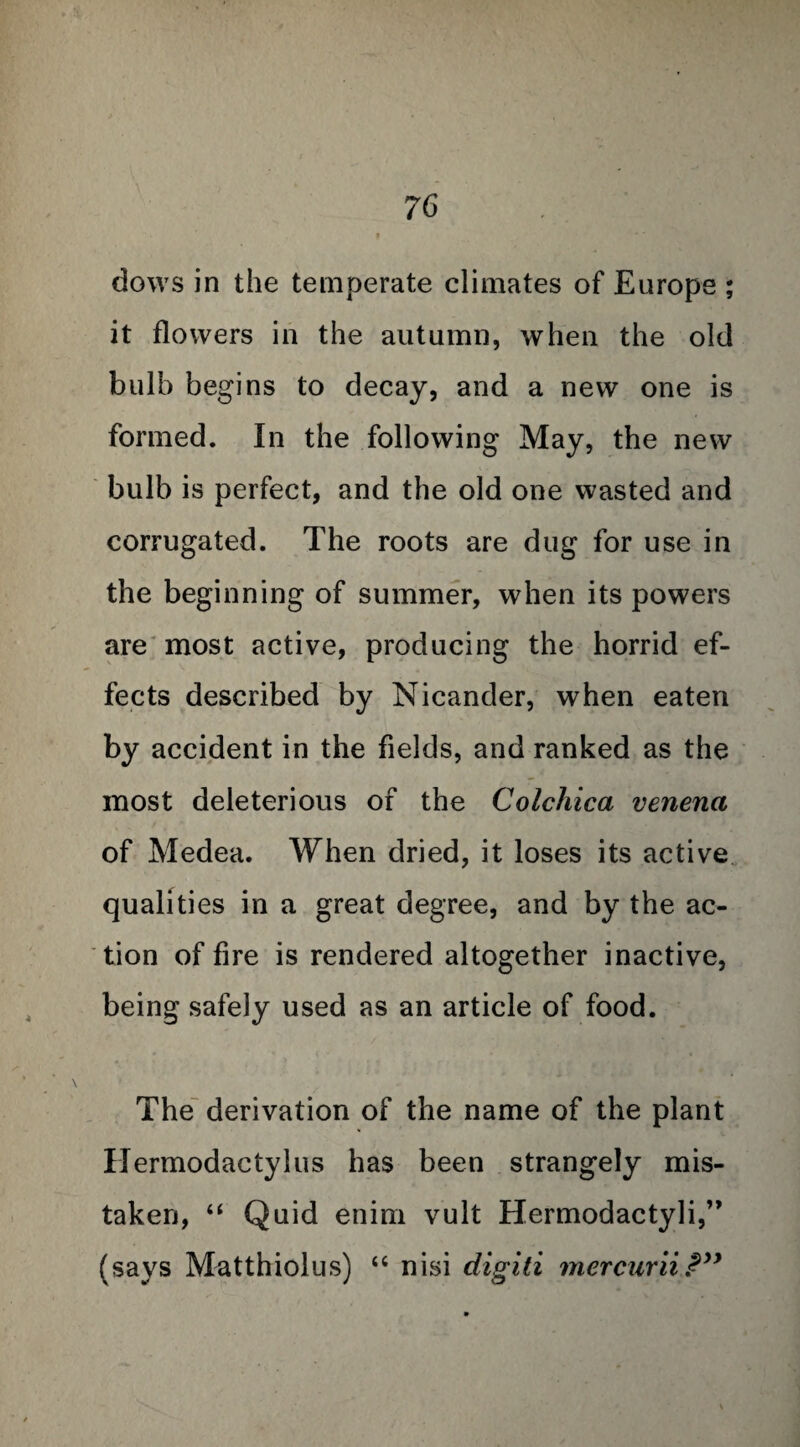 dows in the temperate climates of Europe ; it flowers in the autumn, when the old bulb begins to decay, and a new one is formed. In the following May, the new bulb is perfect, and the old one wasted and corrugated. The roots are dug for use in the beginning of summer, when its powers are most active, producing the horrid ef¬ fects described by Nicander, when eaten by accident in the fields, and ranked as the most deleterious of the Colchica venena of Medea. When dried, it loses its active qualities in a great degree, and by the ac¬ tion of fire is rendered altogether inactive, being safely used as an article of food. The derivation of the name of the plant Hermodactylus has been strangely mis¬ taken, “ Quid enirri vult Hermodactyli,” (says Matthiolus) “ nisi digiti mercuriiPyy