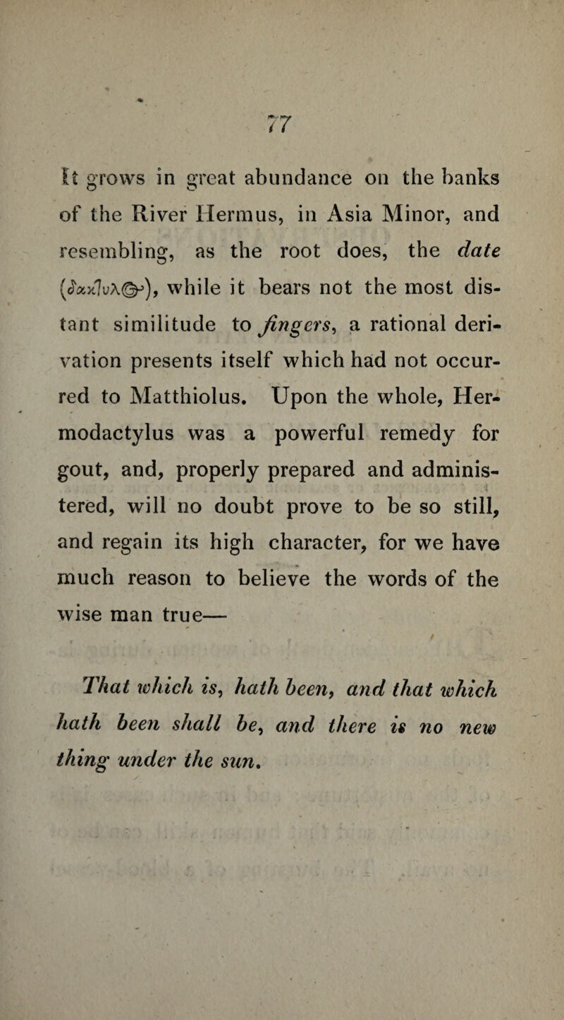 It grows in great abundance on the banks of the River Hermus, in Asia Minor, and resembling, as the root does, the date (Jax7v\&), while it bears not the most dis¬ tant similitude to Jingcrs, a rational deri¬ vation presents itself which had not occur¬ red to Matthiolus. Upon the whole, Her- modactylus was a powerful remedy for gout, and, properly prepared and adminis- tered, will no doubt prove to be so still, and regain its high character, for we have much reason to believe the words of the wise man true— r f That which is, hath been, and that which hath been shall be, and there is no new thing under the sun.