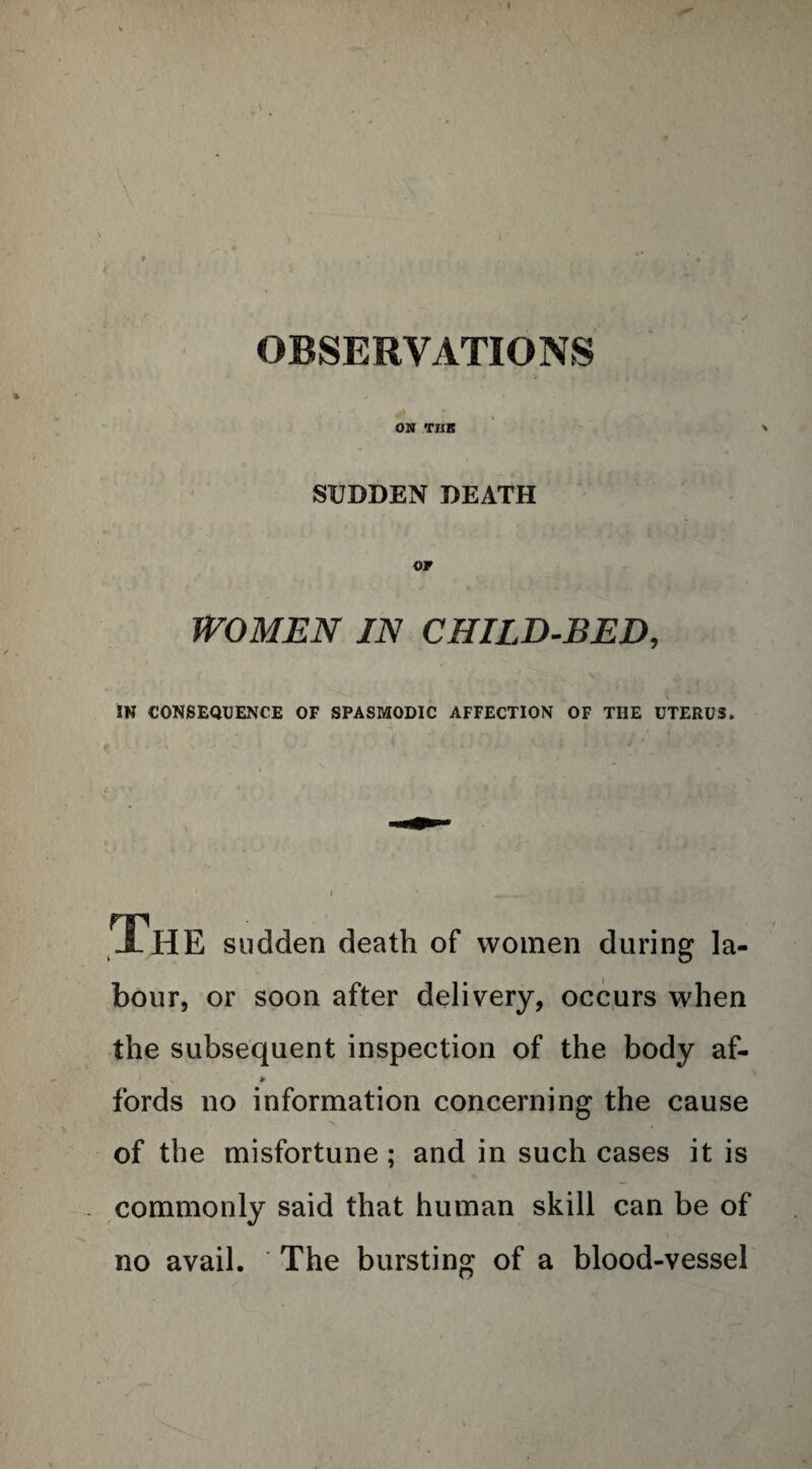 OBSERVATIONS ON TIIK SUDDEN DEATH WOMEN IN CHILD-BED, IN CONSEQUENCE OF SPASMODIC AFFECTION OF THE UTERUS. The sudden death of women during la¬ bour, or soon after delivery, occurs when the subsequent inspection of the body af- fords no information concerning the cause of the misfortune; and in such cases it is commonly said that human skill can be of no avail. The bursting of a blood-vessel