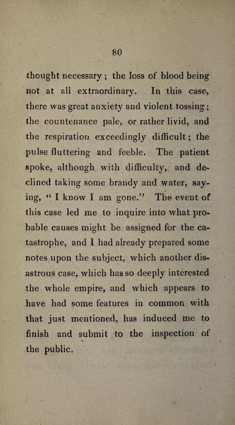 thought necessary ; the loss of blood being not at ali extraordinary. In this case, there was great anxiety and violent tossing; the countenance pale, or rather livid, and the respiration exceedingly difficult; the pulse fluttering and feeble. The patient spoke, although with difficulty, and de¬ clined taking some brandy and water, say- * ing, “ I know I am gone.,J> The event of this case led me to inquire into what pro¬ bable causes might be assigned for the ca¬ tastrophe, and I had already prepared some notes upon the subject, which another dis- / astrous case, which has so deeply interested the whole empire, and which appears to have had some features in common with that just mentioned, has induced me to finish and submit to the inspection of the public.