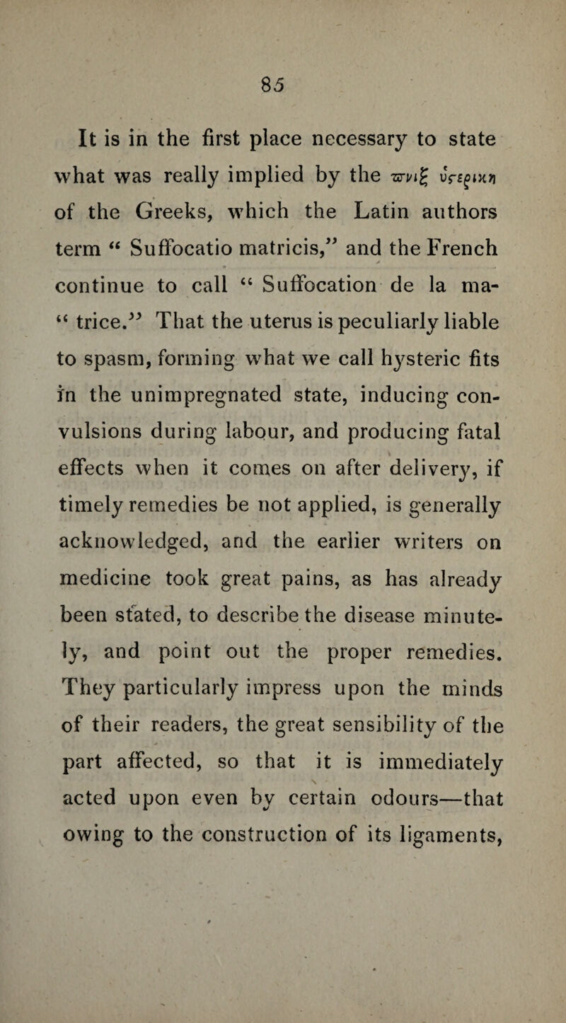 8 5 It is in the first place necessary to state what was really implied by the wi/ig uY^tm of the Greeks, which the Latin authors term “ SufFocatio matricis,” and the French continue to call “ Suffocation de la ma- “ trice.” That the uterus is peculiarly liable to spasm, forming what we call hysteric fits in the unimpregnated state, inducing con¬ vulsions during labour, and producing fatal effects when it comes on after delivery, if timely remedies be not applied, is generally acknowledged, and the earlier writers on medicine took great pains, as has already been stated, to describe the disease minute¬ ly, and point out the proper remedies. They particularly impress upon the minds of their readers, the great sensibility of the part affected, so that it is immediately N ' acted upon even by certain odours—that owing to the construction of its ligaments,