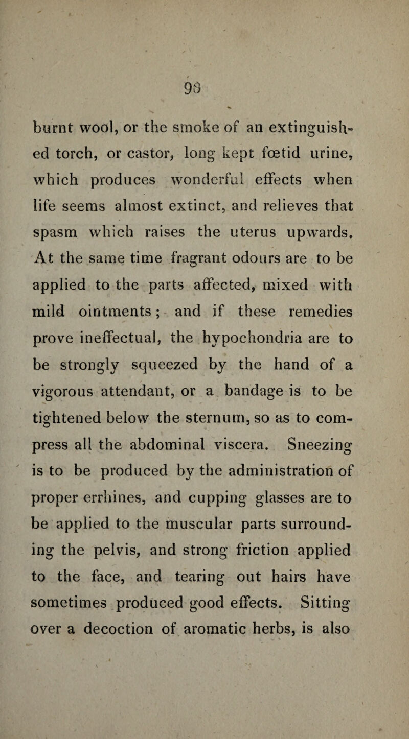 98 burnt wool, or the smoke of an extinguish¬ ed torch, or castor, long kept foetid urine, which produces wonderful effects when life seems almost extinct, and relieves that spasm which raises the uterus upwards. At the same time fragrant odours are to be applied to the parts affected, mixed with mild ointments; and if these remedies prove ineffectual, the hypochondria are to be strongly squeezed by the hand of a vigorous attendant, or a bandage is to be tightened below the sternum, so as to com¬ press all the abdominal viscera. Sneezing is to be produced by the administration of proper errhines, and cupping glasses are to be applied to the muscular parts surround¬ ing the pelvis, and strong friction applied to the face, and tearing out hairs have sometimes produced good effects. Sitting over a decoction of aromatic herbs, is also
