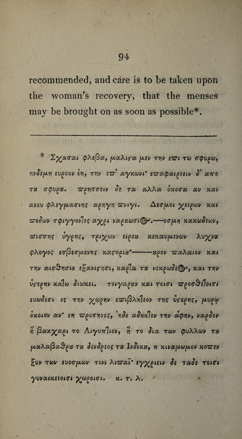 recommended, and care is to be taken upon the woman's recovery, that the menses may be brought on as soon as possible*. * X%0CV0U pXsfiu, [AOCXlS-OC [AEV TY[V EZfl TW <T(pVgU9 7I]/$£[ayi Evgeov hi, tyiv tzr c&yxwvi* E'uruQougEEiv utto tx crpvgx. Tzrgrjcrcrsu/ £s to, aXXcc oxoto, av xou avev (pXiypocriYig ugnyYi ujviyi. Aecry.01 xilQm xca 'SToJW (T<piyyov\s£ &XZ1 V&gXW1®9'-0<T(AV X(X,XOO$ZOOVf mHT(T71£ VygYlS, Tgl^OJU £lg£X XEXUVfAEVWV Al>p£!/8 (pXoyog Ecr@£(T[A£vn<; Karova*-x^ov tsuXuiov xou tyiu cuoSyio-iv i£<%vir»<n, xocglcz rx j/£K£w<h(^p, xou tyiv uff^v xocjco chwxei, rcnyccgxv xou TOicri tj^ooS’eIokti £VU$£(Tl £g T’/iJ/ XJUgrilt £HTl(3Xv1sOU T71S Vf£gYig9 [AVgy oxoiov ocvm ew zrgcxrrivBS, \$e oc$yix\ov tyiv ocqyiv, uoc^ov 7j (3oox^oc^i to Aiyv7r]iov9 y\ to $iot rcou QvXXwv tx fjt,oc,XO'(3ot3'gx tx $Ev$P£og tx Iv$ixx9 y\ xwx^w^ov xoztev %VV TCOV EVOCrpOOV TiVl XlZTOli* lyx^tw ^ TCtJf TOHTl yVVCUXElOHTl ytODOidi, X. T. A.