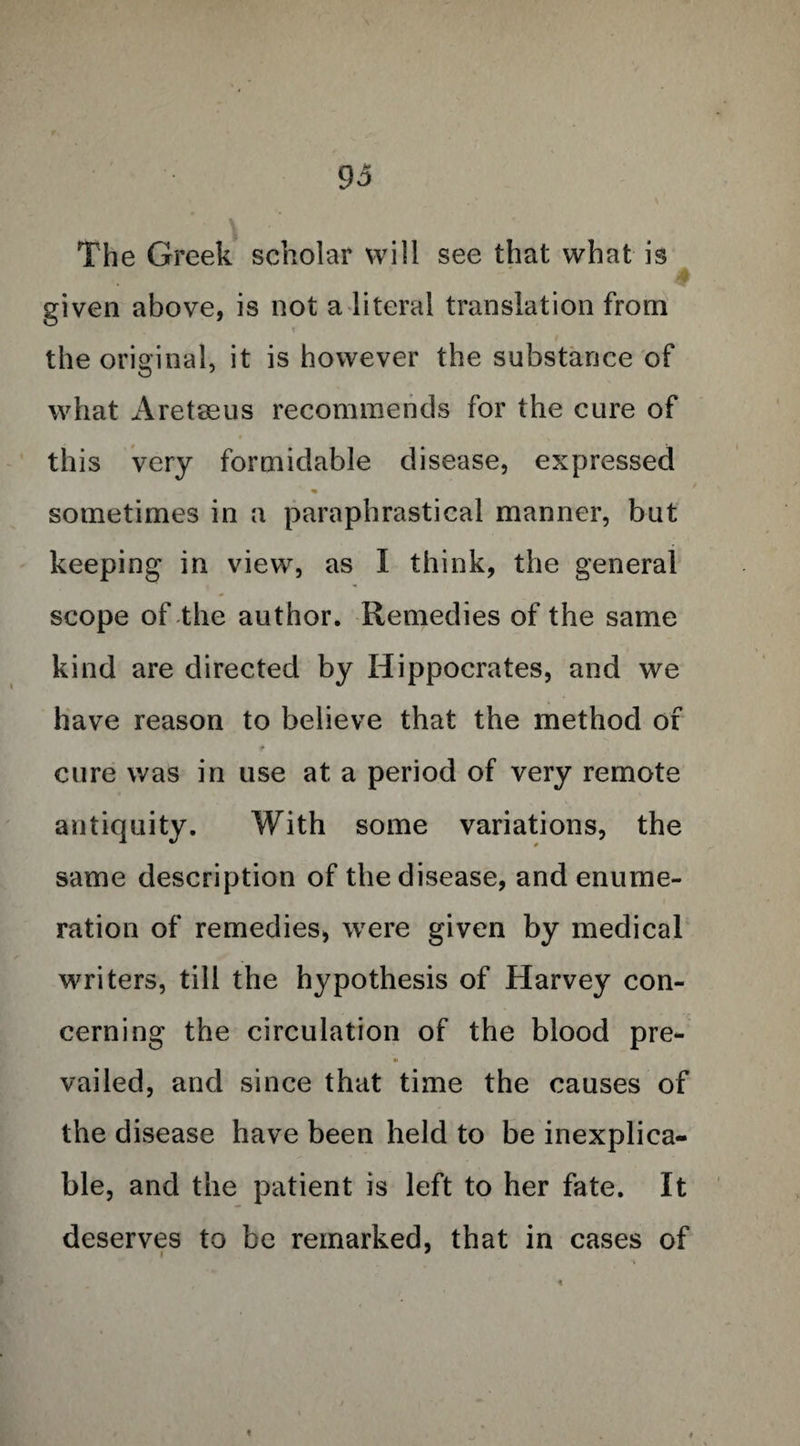 The Greek scholar will see that what is given above, is not a literal translation from the original, it is however the substance of what Aretaeus recommends for the cure of this very formidable disease, expressed % sometimes in a paraphrastical manner, but keeping in view, as I think, the general scope of the author. Remedies of the same kind are directed by Hippocrates, and we have reason to believe that the method of cure was in use at a period of very remote antiquity. With some variations, the same description of the disease, and enume¬ ration of remedies, were given by medical writers, till the hypothesis of Harvey con¬ cerning the circulation of the blood pre- • vailed, and since that time the causes of the disease have been held to be inexplica¬ ble, and the patient is left to her fate. It deserves to be remarked, that in cases of t