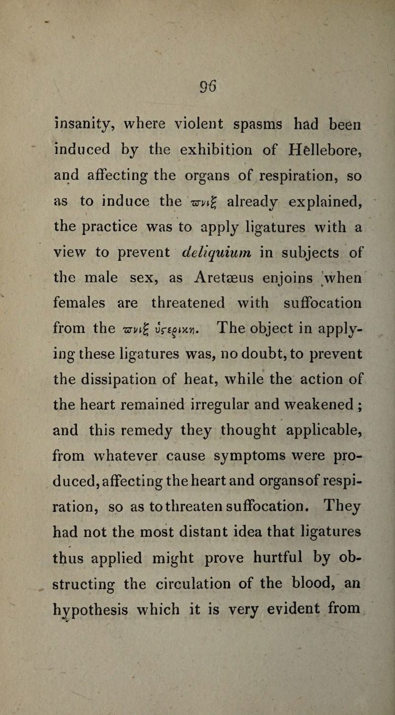 insanity, where violent spasms had been induced by the exhibition of Hellebore, and affecting the organs of respiration, so as to induce the smg already explained, ) the practice was to apply ligatures with a view to prevent cleliquium in subjects of the male sex, as Areteeus enjoins |when females are threatened with suffocation from the uYt^ixu. The object in apply¬ ing these ligatures was, no doubt, to prevent the dissipation of heat, while the action of the heart remained irregular and weakened ; and this remedy they thought applicable, from whatever cause symptoms were pro¬ duced, affecting the heart and organsof respi¬ ration, so as to threaten suffocation. They had not the most distant idea that ligatures thus applied might prove hurtful by ob¬ structing the circulation of the blood, an hypothesis which it is very evident from