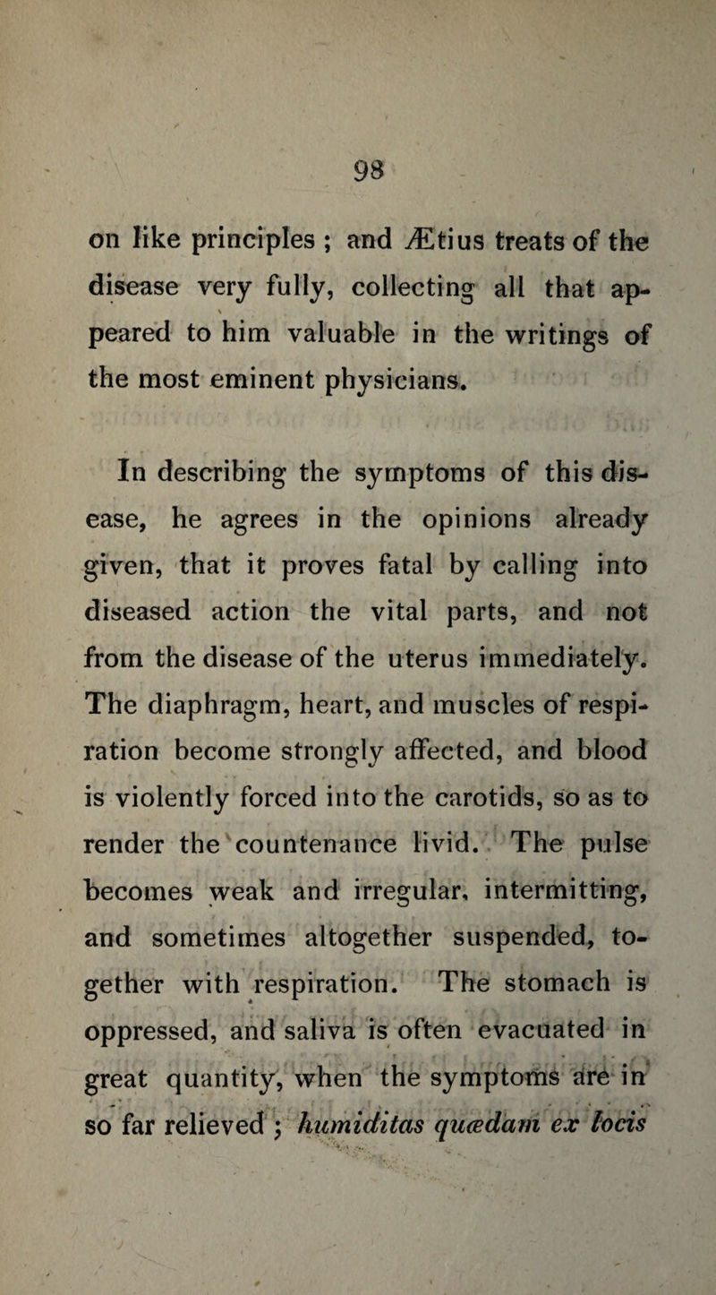 on like principles ; and iEtius treats of the disease very fully, collecting all that ap- % t peared to him valuable in the writings of the most eminent physicians. In describing the symptoms of this dis¬ ease, he agrees in the opinions already given, that it proves fatal by calling into diseased action the vital parts, and not from the disease of the uterus immediately. The diaphragm, heart, and muscles of respi¬ ration become strongly affected, and blood is violently forced into the carotids, so as to render the countenance livid. The pulse becomes weak and irregular, intermitting, and sometimes altogether suspended, to¬ gether with respiration. The stomach is oppressed, and saliva is often evacuated in r v T • _ * S * j v great quantity, when the symptoms are in so far relieved \ humiditas qu<edam ex locis